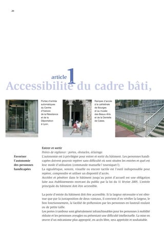 20




           1du cadre bâti,
Accessibilité
                               article



                      Portes d’entrée                           Rampes d’accès
                      automatiques                              à la cathédrale
                      du Centre                                 de Bourges
                      d’histoire                                et au musée
                      de la Résistance                          des Beaux-Arts
                      et de la                                  et de la Dentelle
                      Déportation                               de Calais.
                      à Lyon.




                      Entrer et sortir
                      Points de vigilance : portes, obstacles, éclairage.
      Favoriser       L’autonomie est à privilégier pour entrer et sortir du bâtiment. Les personnes handi-
      l’autonomie     capées doivent pouvoir repérer sans difﬁculté où sont situées les entrées et quel est
      des personnes   leur mode d’utilisation (commande manuelle ? tourniquet ?).
      handicapées     La signalétique, sonore, visuelle ou encore tactile est l’outil indispensable pour
                      repérer, comprendre et utiliser un dispositif d’accès.
                      Accéder et pénétrer dans le bâtiment jusqu’au point d’accueil est une obligation
                      faite aux établissements recevant du public par la loi du 11 février 2005. L’entrée
                      principale du bâtiment doit être accessible.

                      La porte d’entrée du bâtiment doit être accessible. Si la largeur nécessaire n’est obte-
                      nue que par la juxtaposition de deux vantaux, il convient d’en vériﬁer la largeur, le
                      bon fonctionnement, la facilité de préhension par les personnes en fauteuil roulant
                      ou de petite taille.
                      Les portes à tambour sont généralement infranchissables pour les personnes à mobilité
                      réduite et les personnes aveugles ou présentant une difﬁculté intellectuelle. La mise en
                      œuvre d’un mécanisme plus approprié, en accès libre, sera appréciée et souhaitable.
 