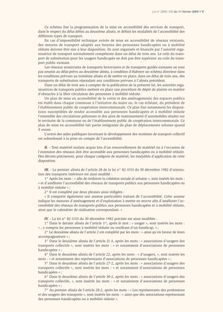 Loi n° 2005-102 du 11 février 2005 • V




     Ce schéma ﬁxe la programmation de la mise en accessibilité des services de transport,
dans le respect du délai déﬁni au deuxième alinéa, et déﬁnit les modalités de l’accessibilité des
différents types de transport.
     En cas d’impossibilité technique avérée de mise en accessibilité de réseaux existants,
des moyens de transport adaptés aux besoins des personnes handicapées ou à mobilité
réduite doivent être mis à leur disposition. Ils sont organisés et financés par l’autorité orga-
nisatrice de transport normalement compétente dans un délai de trois ans. Le coût du trans-
port de substitution pour les usagers handicapés ne doit pas être supérieur au coût du trans-
port public existant.
     Les réseaux souterrains de transports ferroviaires et de transports guidés existants ne sont
pas soumis au délai prévu au deuxième alinéa, à condition d’élaborer un schéma directeur dans
les conditions prévues au troisième alinéa et de mettre en place, dans un délai de trois ans, des
transports de substitution répondant aux conditions prévues à l’alinéa précédent.
     Dans un délai de trois ans à compter de la publication de la présente loi, les autorités orga-
nisatrices de transports publics mettent en place une procédure de dépôt de plainte en matière
d’obstacles à la libre circulation des personnes à mobilité réduite.
     Un plan de mise en accessibilité de la voirie et des aménagements des espaces publics
est établi dans chaque commune à l’initiative du maire ou, le cas échéant, du président de
l’établissement public de coopération intercommunale. Ce plan fixe notamment les disposi-
tions susceptibles de rendre accessible aux personnes handicapées et à mobilité réduite
l’ensemble des circulations piétonnes et des aires de stationnement d’automobiles situées sur
le territoire de la commune ou de l’établissement public de coopération intercommunale. Ce
plan de mise en accessibilité fait partie intégrante du plan de déplacements urbains quand
il existe.
     L’octroi des aides publiques favorisant le développement des systèmes de transport collectif
est subordonné à la prise en compte de l’accessibilité.

     II. - Tout matériel roulant acquis lors d’un renouvellement de matériel ou à l’occasion de
l’extension des réseaux doit être accessible aux personnes handicapées ou à mobilité réduite.
Des décrets préciseront, pour chaque catégorie de matériel, les modalités d’application de cette
disposition.

     III. - Le premier alinéa de l’article 28 de la loi n° 82-1153 du 30 décembre 1982 d’orienta-
tion des transports intérieurs est ainsi modiﬁé :
     1° Après les mots : « aﬁn de renforcer la cohésion sociale et urbaine », sont insérés les mots :
« et d’améliorer l’accessibilité des réseaux de transports publics aux personnes handicapées ou
à mobilité réduite » ;
     2° Il est complété par deux phrases ainsi rédigées :
     « Il comporte également une annexe particulière traitant de l’accessibilité. Cette annexe
indique les mesures d’aménagement et d’exploitation à mettre en œuvre aﬁn d’améliorer l’ac-
cessibilité des réseaux de transports publics aux personnes handicapées et à mobilité réduite,
ainsi que le calendrier de réalisation correspondant. »

     IV. - La loi n° 82-1153 du 30 décembre 1982 précitée est ainsi modiﬁée :
     1° Dans le dernier alinéa de l’article 1er, après le mot : « usager », sont insérés les mots :
« , y compris les personnes à mobilité réduite ou souffrant d’un handicap, » ;
     2° Le deuxième alinéa de l’article 2 est complété par les mots : « ainsi qu’en faveur de leurs
accompagnateurs » ;
     3° Dans le deuxième alinéa de l’article 21-3, après les mots : « associations d’usagers des
transports collectifs », sont insérés les mots : « et notamment d’associations de personnes
handicapées » ;
     4° Dans le deuxième alinéa de l’article 22, après les mots : « d’usagers, », sont insérés les
mots : « et notamment des représentants d’associations de personnes handicapées » ;
     5° Dans le deuxième alinéa de l’article 27-2, après les mots : « associations d’usagers des
transports collectifs », sont insérés les mots : « et notamment d’associations de personnes
handicapées » ;
     6° Dans le deuxième alinéa de l’article 30-2, après les mots : « associations d’usagers des
transports collectifs, », sont insérés les mots : « et notamment d’associations de personnes
handicapées » ;
     7° Au premier alinéa de l’article 28-2, après les mots : « Les représentants des professions
et des usagers des transports », sont insérés les mots : « ainsi que des associations représentant
des personnes handicapées ou à mobilité réduite ».
 