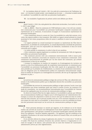 VI • Loi n° 2005-102 du 11 février 2005



                            V. - Au troisième alinéa de l’article L. 302-1 du code de la construction et de l’habitation, les
                       mots : « et à favoriser la mixité sociale » sont remplacés par les mots : « , à favoriser la mixité sociale
                       et à améliorer l’accessibilité du cadre bâti aux personnes handicapées ».

                             VI. - Les modalités d’application du présent article sont déﬁnies par décret.

                  Article 46
                           Après l’article L. 2143-2 du code général des collectivités territoriales, il est inséré un article
                      L. 2143-3 ainsi rédigé :
                           « Art. L. 2143-3. - Dans les communes de 5 000 habitants et plus, il est créé une commis-
                      sion communale pour l’accessibilité aux personnes handicapées composée notamment des
                      représentants de la commune, d’associations d’usagers et d’associations représentant les
                      personnes handicapées.
                           « Cette commission dresse le constat de l’état d’accessibilité du cadre bâti existant, de la
                      voirie, des espaces publics et des transports. Elle établit un rapport annuel présenté en conseil
                      municipal et fait toutes propositions utiles de nature à améliorer la mise en accessibilité de
                      l’existant.
                           « Le rapport présenté au conseil municipal est transmis au représentant de l’État dans le
                      département, au président du conseil général, au conseil départemental consultatif des personnes
                      handicapées, ainsi qu’à tous les responsables des bâtiments, installations et lieux de travail
                      concernés par le rapport.
                           « Le maire préside la commission et arrête la liste de ses membres.
                           « Cette commission organise également un système de recensement de l’offre de logements
                      accessibles aux personnes handicapées.
                           « Des communes peuvent créer une commission intercommunale. Celle-ci exerce pour
                      l’ensemble des communes concernées les missions d’une commission communale. Cette
                      commission intercommunale est présidée par l’un des maires des communes, qui arrêtent
                      conjointement la liste de ses membres.
                           « Lorsque la compétence en matière de transports ou d’aménagement du territoire est
                      exercée au sein d’un établissement public de coopération intercommunale, la commission pour
                      l’accessibilité aux personnes handicapées doit être créée auprès de ce groupement. Elle est
                      alors présidée par le président de l’établissement. La création d’une commission intercommu-
                      nale est obligatoire pour les établissements publics de coopération intercommunale compé-
                      tents en matière de transports ou d’aménagement du territoire, dès lors qu’ils regroupent 5 000
                      habitants ou plus. »

                  Article 47
                           Les services de communication publique en ligne des services de l’État, des collectivités terri-
                      toriales et des établissements publics qui en dépendent doivent être accessibles aux personnes
                      handicapées.
                           L’accessibilité des services de communication publique en ligne concerne l’accès à tout type
                      d’information sous forme numérique quels que soient le moyen d’accès, les contenus et le
                      mode de consultation. Les recommandations internationales pour l’accessibilité de l’internet
                      doivent être appliquées pour les services de communication publique en ligne.
                           Un décret en Conseil d’État fixe les règles relatives à l’accessibilité et précise, par référence
                      aux recommandations établies par l’Agence pour le développement de l’administration élec-
                      tronique, la nature des adaptations à mettre en œuvre ainsi que les délais de mise en confor-
                      mité des sites existants, qui ne peuvent excéder trois ans, et les sanctions imposées en cas de
                      non-respect de cette mise en accessibilité. Le décret énonce en outre les modalités de forma-
                      tion des personnels intervenant sur les services de communication publique en ligne.

                  Article 48
                           I. - Toute personne physique ou morale qui organise, en les réalisant ou en les faisant
                      réaliser, des activités de vacances avec hébergement d’une durée supérieure à cinq jours desti-
                      nées spéciﬁquement à des groupes constitués de personnes handicapées majeures doit béné-
                      ﬁcier d’un agrément « Vacances adaptées organisées ». Cet agrément, dont les conditions et les
                      modalités d’attribution et de retrait sont ﬁxées par décret en Conseil d’État, est accordé par le
                      préfet de région.
                           Si ces activités relèvent du champ d’application des articles 1er et 2 de la loi n° 92-645 du
                      13 juillet 1992 ﬁxant les conditions d’exercice des activités relatives à l’organisation et à la
                      vente de voyages et de séjours, cette personne doit en outre être titulaire de l’autorisation
                      administrative prévue par cette réglementation.
 
