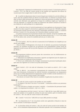 Loi n° 2005-102 du 11 février 2005 • VII




         Sont dispensés d’agrément les établissements et services soumis à l’autorisation prévue à
    l’article L. 313-1 du code de l’action sociale et des familles qui organisent des séjours de
    vacances pour leurs usagers dans le cadre de leur activité.

        II. - Le préfet du département dans le ressort duquel sont réalisées les activités déﬁnies au
    I peut, dans des conditions ﬁxées par décret en Conseil d’État, en ordonner la cessation immé-
    diate ou dans le délai nécessaire pour organiser le retour des personnes accueillies, lorsque ces
    activités sont effectuées sans agrément ou lorsque les conditions exigées par l’agrément ne
    sont pas respectées. Le contrôle est conﬁé aux inspecteurs des affaires sanitaires et sociales et
    aux médecins de santé publique de ce département.

        III. - Le fait de se livrer à l’activité mentionnée au I sans agrément ou de poursuivre l’orga-
    nisation d’un séjour auquel il a été mis ﬁn en application du II est puni de 3 750 EUR d’amende.
    Les personnes morales peuvent être déclarées responsables pénalement, dans les conditions
    prévues à l’article 121-2 du code pénal, de l’infraction déﬁnie au présent article.
        Les peines encourues par les personnes morales sont l’amende, suivant les modalités déﬁ-
    nies par l’article 131-38 du code pénal, ainsi que les peines prévues aux 2°, 4° et 9° de l’article
    131-39 du même code, suivant les modalités prévues par ce même code.

Article 49
        Le 4° de l’article L. 302-5 du code de la construction et de l’habitation est complété par une
    phrase ainsi rédigée :
        « Dans les foyers d’hébergement et les foyers de vie destinés aux personnes handicapées
    mentales, les chambres occupées par ces personnes sont comptabilisées comme autant de
    logements locatifs sociaux dès lors qu’elles disposent d’un élément de vie indépendante déﬁni
    par décret. »

Article 50
         Les propriétaires bailleurs peuvent passer des conventions avec les établissements ou
    services spécialisés aﬁn de :
          1° Déterminer les modiﬁcations nécessaires à apporter aux logements pour les adapter aux
    différentes formes de handicap de leurs locataires ;
         2° Prévoir une collaboration aﬁn d’intégrer notamment les personnes handicapées physi-
    ques dans leur logement sur la base d’un projet personnalisé.

Article 51
         Après l’article L. 221-1 du code de l’urbanisme, il est inséré un article L. 221-1-1 ainsi
    rédigé :
         « Art. L. 221-1-1. - Les communes et groupements de communes sont tenus d’inscrire
    dans leurs documents d’urbanisme les réserves foncières correspondant aux équipements
    prévus par le schéma départemental d’organisation sociale et médico-sociale mentionné à l’ar-
    ticle L. 312-4 du code de l’action sociale et des familles.
         « Des décrets en Conseil d’État ﬁxent les modalités d’application du présent article. »

Article 52
        I. - Le code de l’action sociale et des familles est ainsi modiﬁé :
        1° Le chapitre VI du titre IV du livre Ier est intitulé : « Institutions relatives aux personnes
    handicapées » ;
        2° Il est créé dans ce chapitre une section 1 intitulée : « Consultation des personnes handi-
    capées » et comprenant les articles L. 146-1 et L. 146-2.

         II. - Les dispositions du III de l’article 1er de la loi n° 2002-303 du 4 mars 2002 relative aux
    droits des malades et à la qualité du système de santé sont insérées après le troisième alinéa
    de l’article L. 146-1 du code de l’action sociale et des familles.

        III. - L’article 1er de la loi n° 2002-303 du 4 mars 2002 précitée est abrogé.

        IV. - Les dispositions du 3° du I du présent article sont applicables à Mayotte et dans les
    Terres australes et antarctiques françaises.

       V. - Au deuxième alinéa de l’article L. 146-2 du code de l’action sociale et des familles, les
    mots : « de la commission départementale de l’éducation spéciale et de la commission technique
 