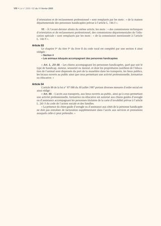 VIII • Loi n° 2005-102 du 11 février 2005



                       d’orientation et de reclassement professionnel » sont remplacés par les mots : « de la maison
                       départementale des personnes handicapées prévue à l’article L. 146-3 ».

                           VI. - À l’avant-dernier alinéa du même article, les mots : « des commissions techniques
                       d’orientation et de reclassement professionnel, des commissions départementales de l’édu-
                       cation spéciale » sont remplacés par les mots : « de la commission mentionnée à l’article
                       L. 146-9 ».

                   Article 53
                           Le chapitre Ier du titre Ier du livre II du code rural est complété par une section 4 ainsi
                       rédigée :
                            « Section 4
                            « Les animaux éduqués accompagnant des personnes handicapées

                            « Art. L. 211-30. - Les chiens accompagnant les personnes handicapées, quel que soit le
                       type de handicap, moteur, sensoriel ou mental, et dont les propriétaires justiﬁent de l’éduca-
                       tion de l’animal sont dispensés du port de la muselière dans les transports, les lieux publics,
                       les locaux ouverts au public ainsi que ceux permettant une activité professionnelle, formatrice
                       ou éducative. »

                   Article 54
                           L’article 88 de la loi n° 87-588 du 30 juillet 1987 portant diverses mesures d’ordre social est
                       ainsi rédigé :
                           « Art. 88. - L’accès aux transports, aux lieux ouverts au public, ainsi qu’à ceux permettant
                       une activité professionnelle, formatrice ou éducative est autorisé aux chiens guides d’aveugle
                       ou d’assistance accompagnant les personnes titulaires de la carte d’invalidité prévue à l’article
                       L. 241-3 du code de l’action sociale et des familles.
                           « La présence du chien guide d’aveugle ou d’assistance aux côtés de la personne handicapée
                       ne doit pas entraîner de facturation supplémentaire dans l’accès aux services et prestations
                       auxquels celle-ci peut prétendre. »
 