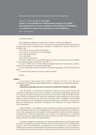 Ministère de l’emploi, de la cohésion sociale et du logement

        Décret n° 2006-555 du 17 mai 2006
        relatif à l’accessibilité des établissements recevant du public,
        des installations ouvertes au public et des bâtiments d’habitation
        et modiﬁant le code de la construction et de l’habitation
        NOR : SOCU0611041D



        Le Premier ministre,

        Sur le rapport du ministre de l’emploi, de la cohésion sociale et du logement,
        Vu la directive 98/34/CE du 22 juin 1998 prévoyant une procédure d’information dans le
    domaine des normes et réglementation techniques, modifiée par la directive 98/48/CE du
    20 juillet 1998 ;
        Vu le code de l’action sociale et des familles ;
        Vu le code de la construction et de l’habitation ;
        Vu le code du patrimoine ;
        Vu le code pénal ;
        Vu le code de l’urbanisme ;
        Vu la loi n° 2000-231 du 12 avril 2000 relative aux droits des citoyens dans leurs relations
    avec les administrations, notamment son article 22 ;
        Vu la loi n° 2005-102 du 11 février 2005 pour l’égalité des droits et des chances, la partici-
    pation et la citoyenneté des personnes handicapées ;
        Vu l’avis du Conseil national consultatif des personnes handicapées en date du 20 décembre
    2005 ;
        Le Conseil d’État (section des travaux publics) entendu,

        Décrète :

Article 1
        La sous-section 1 de la section III du chapitre 1er du titre Ier du livre Ier du code de la
    construction et de l’habitation (partie réglementaire) est remplacée par les dispositions suivantes :
        « Sous-section 1
        « Dispositions applicables lors de la construction de bâtiments d’habitation collectifs

         « Art. R. 111-18. - Les bâtiments d’habitation collectifs et leurs abords doivent être
    construits et aménagés de façon à être accessibles aux personnes handicapées, quel que soit
    leur handicap. Au sens de la présente sous-section, est considéré comme un bâtiment d’habi-
    tation collectif tout bâtiment dans lequel sont superposés, même partiellement, plus de deux
    logements distincts desservis par des parties communes bâties. L’obligation d’accessibilité
    porte notamment sur les circulations communes intérieures et extérieures, une partie des
    places de stationnement automobile, les logements, les ascenseurs, les locaux collectifs et
    leurs équipements.

        « Art. R. 111-18-1. - Est considéré comme accessible aux personnes handicapées tout bâti-
    ment d’habitation collectif ou tout aménagement lié à un bâtiment permettant à un habitant ou
    à un visiteur handicapé, avec la plus grande autonomie possible, de circuler, d’accéder aux locaux
    et équipements, d’utiliser les équipements, de se repérer et de communiquer. Les conditions
    d’accès des personnes handicapées doivent être les mêmes que celles des autres publics ou, à
    défaut, présenter une qualité d’usage équivalente.

         « Le ministre chargé de la construction et le ministre chargé des personnes handicapées ﬁxent,
    par arrêté, les obligations auxquelles doivent satisfaire les constructions et les aménagements
    propres à assurer l’accessibilité de ces bâtiments et de leurs abords en ce qui concerne les
    cheminements extérieurs, le stationnement des véhicules, les conditions d’accès aux bâtiments,
    les circulations intérieures horizontales et verticales des parties communes, les portes et les sas
 