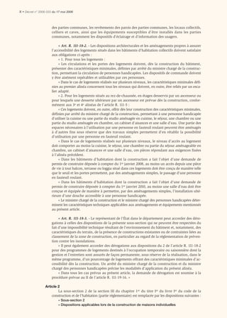 X • Décret n° 2006-555 du 17 mai 2006



                      des parties communes, les revêtements des parois des parties communes, les locaux collectifs,
                      celliers et caves, ainsi que les équipements susceptibles d’être installés dans les parties
                      communes, notamment les dispositifs d’éclairage et d’information des usagers.

                           « Art. R. 111-18-2. - Les dispositions architecturales et les aménagements propres à assurer
                      l’accessibilité des logements situés dans les bâtiments d’habitation collectifs doivent satisfaire
                      aux obligations ci-après :
                           « 1. Pour tous les logements :
                           « Les circulations et les portes des logements doivent, dès la construction du bâtiment,
                      présenter des caractéristiques minimales, déﬁnies par arrêté du ministre chargé de la construc-
                      tion, permettant la circulation de personnes handicapées. Les dispositifs de commande doivent
                      y être aisément repérables et utilisables par ces personnes.
                           « Dans le cas de logements réalisés sur plusieurs niveaux, les caractéristiques minimales déﬁ-
                      nies au premier alinéa concernent tous les niveaux qui doivent, en outre, être reliés par un esca-
                      lier adapté.
                           « 2. Pour les logements situés au rez-de-chaussée, en étages desservis par un ascenseur ou
                      pour lesquels une desserte ultérieure par un ascenseur est prévue dès la construction, confor-
                      mément aux 3e et 4e alinéas de l’article R. 111-5 :
                           « Ces logements doivent, en outre, offrir dès leur construction des caractéristiques minimales,
                      déﬁnies par arrêté du ministre chargé de la construction, permettant à une personne handicapée
                      d’utiliser la cuisine ou une partie du studio aménagée en cuisine, le séjour, une chambre ou une
                      partie du studio aménagée en chambre, un cabinet d’aisances et une salle d’eau. Une partie des
                      espaces nécessaires à l’utilisation par une personne en fauteuil roulant peuvent être aménagés
                      à d’autres fins sous réserve que des travaux simples permettent d’en rétablir la possibilité
                      d’utilisation par une personne en fauteuil roulant.
                           « Dans le cas de logements réalisés sur plusieurs niveaux, le niveau d’accès au logement
                      doit comporter au moins la cuisine, le séjour, une chambre ou partie du séjour aménageable en
                      chambre, un cabinet d’aisances et une salle d’eau, ces pièces répondant aux exigences ﬁxées
                      à l’alinéa précédent.
                           « Dans les bâtiments d’habitation dont la construction a fait l’objet d’une demande de
                      permis de construire déposée à compter du 1er janvier 2008, au moins un accès depuis une pièce
                      de vie à tout balcon, terrasse ou loggia situé dans ces logements doit être conçu de manière telle
                      que le seuil et les portes permettent, par des aménagements simples, le passage d’une personne
                      en fauteuil roulant.
                           « Dans les bâtiments d’habitation dont la construction a fait l’objet d’une demande de
                      permis de construire déposée à compter du 1er janvier 2010, au moins une salle d’eau doit être
                      conçue et équipée de manière à permettre, par des aménagements simples, l’installation ulté-
                      rieure d’une douche accessible à une personne handicapée.
                           « Le ministre chargé de la construction et le ministre chargé des personnes handicapées déter-
                      minent les caractéristiques techniques applicables aux aménagements et équipements mentionnés
                      au présent article.

                           « Art. R. 111-18-3. - Le représentant de l’État dans le département peut accorder des déro-
                      gations à celles des dispositions de la présente sous-section qui ne peuvent être respectées du
                      fait d’une impossibilité technique résultant de l’environnement du bâtiment et, notamment, des
                      caractéristiques du terrain, de la présence de constructions existantes ou de contraintes liées au
                      classement de la zone de construction, en particulier au regard de la réglementation de préven-
                      tion contre les inondations.
                           « Il peut également accorder des dérogations aux dispositions du 2 de l’article R. 111-18-2
                      pour des programmes de logements destinés à l’occupation temporaire ou saisonnière dont la
                      gestion et l’entretien sont assurés de façon permanente, sous réserve de la réalisation, dans le
                      même programme, d’un pourcentage de logements offrant des caractéristiques minimales d’ac-
                      cessibilité dès la construction. Un arrêté du ministre chargé de la construction et du ministre
                      chargé des personnes handicapées précise les modalités d’application du présent alinéa.
                           « Dans tous les cas prévus au présent article, la demande de dérogation est soumise à la
                      procédure prévue au II de l’article R. 111-19-16. »

                 Article 2
                         La sous-section 2 de la section III du chapitre 1er du titre Ier du livre Ier du code de la
                     construction et de l’habitation (partie réglementaire) est remplacée par les dispositions suivantes :
                          « Sous-section 2
                          « Dispositions applicables lors de la construction de maisons individuelles
 