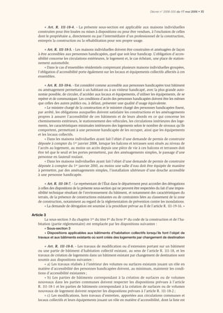 Décret n° 2006-555 du 17 mai 2006 • XI




        « Art. R. 111-18-4. - La présente sous-section est applicable aux maisons individuelles
    construites pour être louées ou mises à dispositions ou pour être vendues, à l’exclusion de celles
    dont le propriétaire a, directement ou par l’intermédiaire d’un professionnel de la construction,
    entrepris la construction ou la réhabilitation pour son propre usage.

         « Art. R. 111-18-5. - Les maisons individuelles doivent être construites et aménagées de façon
    à être accessibles aux personnes handicapées, quel que soit leur handicap. L’obligation d’acces-
    sibilité concerne les circulations extérieures, le logement et, le cas échéant, une place de station-
    nement automobile.
         « Dans le cas d’ensembles résidentiels comprenant plusieurs maisons individuelles groupées,
    l’obligation d’accessibilité porte également sur les locaux et équipements collectifs affectés à ces
    ensembles.

         « Art. R. 111-18-6. - Est considéré comme accessible aux personnes handicapées tout bâtiment
    ou aménagement permettant à un habitant ou à un visiteur handicapé, avec la plus grande auto-
    nomie possible, de circuler, d’accéder aux locaux et équipements, d’utiliser les équipements, de se
    repérer et de communiquer. Les conditions d’accès des personnes handicapées doivent être les mêmes
    que celles des autres publics ou, à défaut, présenter une qualité d’usage équivalente.
         « Le ministre chargé de la construction et le ministre chargé des personnes handicapées ﬁxent,
    par arrêté, les obligations auxquelles doivent satisfaire les constructions et les aménagements
    propres à assurer l’accessibilité de ces bâtiments et de leurs abords en ce qui concerne les
    cheminements extérieurs, le stationnement des véhicules, les circulations intérieures des loge-
    ments, les caractéristiques minimales intérieures des logements selon le nombre de niveaux qu’ils
    comportent, permettant à une personne handicapée de les occuper, ainsi que les équipements
    et les locaux collectifs.
         « Dans les maisons individuelles ayant fait l’objet d’une demande de permis de construire
    déposée à compter du 1er janvier 2008, lorsque les balcons et terrasses sont situés au niveau de
    l’accès au logement, au moins un accès depuis une pièce de vie à ces balcons et terrasses doit
    être tel que le seuil et les portes permettent, par des aménagements simples, le passage d’une
    personne en fauteuil roulant.
         « Dans les maisons individuelles ayant fait l’objet d’une demande de permis de construire
    déposée à compter du 1er janvier 2010, au moins une salle d’eau doit être équipée de manière
    à permettre, par des aménagements simples, l’installation ultérieure d’une douche accessible
    à une personne handicapée.

         « Art. R. 111-18-7. - Le représentant de l’État dans le département peut accorder des dérogations
    à celles des dispositions de la présente sous-section qui ne peuvent être respectées du fait d’une impos-
    sibilité technique résultant de l’environnement du bâtiment, et notamment des caractéristiques du
    terrain, de la présence de constructions existantes ou de contraintes liées au classement de la zone
    de construction, notamment au regard de la réglementation de prévention contre les inondations.
         « La demande de dérogation est soumise à la procédure prévue au II de l’article R. 111-19-16. »

Article 3
        La sous-section 3 du chapitre 1er du titre Ier du livre Ier du code de la construction et de l’ha-
    bitation (partie réglementaire) est remplacée par les dispositions suivantes :
        « Sous-section 3
        « Dispositions applicables aux bâtiments d’habitation collectifs lorsqu’ils font l’objet de
    travaux et aux bâtiments existants où sont créés des logements par changement de destination

        « Art. R. 111-18-8. - Les travaux de modiﬁcation ou d’extension portant sur un bâtiment
    ou une partie de bâtiment d’habitation collectif existant, au sens de l’article R. 111-18, et les
    travaux de création de logements dans un bâtiment existant par changement de destination sont
    soumis aux dispositions suivantes :
        « a) Les travaux réalisés à l’intérieur des volumes ou surfaces existants jouant un rôle en
    matière d’accessibilité des personnes handicapées doivent, au minimum, maintenir les condi-
    tions d’accessibilité existantes ;
        « b) Les parties de bâtiments correspondant à la création de surfaces ou de volumes
    nouveaux dans les parties communes doivent respecter les dispositions prévues à l’article
    R. 111-18-1 et les parties de bâtiments correspondant à la création de surfaces ou de volumes
    nouveaux de logement doivent respecter les dispositions prévues à l’article R. 111-18-2 ;
        « c) Les modiﬁcations, hors travaux d’entretien, apportées aux circulations communes et
    locaux collectifs et leurs équipements jouant un rôle en matière d’accessibilité, dont la liste est
 