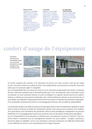 21

                          Entrer et sortir               Les portes                       Les dispositifs
                          Arrêté du 1er août 2006        Arrêté du 1er août 2006          compensatoires
                          (ERP et IOP lors de leur       (ERP et IOP lors de leur         Loi du 11 février 2005
                          construction ou création)      construction ou création)        titre IV, Accessibilité ;
                          Article 4 : dispositions       Article 2.II.2° : dispositions   chapitre III, Cadre bâti,
                          relatives aux accès à          relatives aux cheminements       transports et nouvelles
                          l’établissement                extérieurs, caractéristiques     technologies ;
                          ou l’installation              dimensionnelles                  Article 41 (motifs
                          Article 11 : dispositions      Article 10 : dispositions        dérogatoires)
                          relatives aux locaux ouverts   relatives aux portes,
                          au public, aux équipements     portiques et sas
                          et dispositifs de commande.
                          Article 13 : Dispositions
                          relatives aux sorties




confort d’usage de l’équipement
    Orientation
    des personnes
    handicapées moteur
    vers une entrée
    accessible du musée
    des Beaux-Arts
    de Valenciennes.




 Si l’entrée comporte des marches, il est nécessaire de prévoir une main courante, ainsi qu’une rampe
 d’accès. Les plans inclinés avec paliers de repos sont indispensables aux personnes en fauteuil, mais aussi
 utiles pour les personnes âgées ou fatigables.
 En cas d’impossibilité liée à la nature du terrain ou à une contrainte exceptionnelle (site classé), la situation
 doit être clairement explicitée dans le descriptif produit par le site. Tout dispositif visant à permettre l’accès
 au bâtiment, ou toute contrainte limitant cet accès ou obligeant à se signaler, doivent pouvoir être repérés,
 atteints ou utilisés par une personne handicapée. Pour certains bâtiments existants ne pouvant être mis en
 accessibilité, des dispositifs compensatoires doivent être mis en place à l’attention des personnes handicapées.
 Il est souhaitable notamment de prévoir un accompagnement humain, aﬁn de pallier les impossibilités.

 Les personnels chargés d’accueillir les personnes handicapées doivent alors être disponibles rapidement durant
 toute la durée d’ouverture au public de l’équipement culturel. Cette mesure pose la question de la mobilité,
 de la polyvalence et de la formation des personnels. Selon le choix privilégié par l’équipement, les parcours
 bénéﬁciant d’un accompagnement humain sont à préciser dans les documents d’information spéciﬁques.
 En cas d’impossibilité d’accès physique au bâtiment pour une personne circulant en fauteuil, il faut tou-
 tefois étudier et maintenir tous les aménagements destinés aux autres publics : aveugles, malvoyants,
 personnes âgées ou fatigables, mal ou non entendants, personnes présentant une difﬁculté intellectuelle
 ou des difﬁcultés de lecture et de compréhension de la langue française.
 