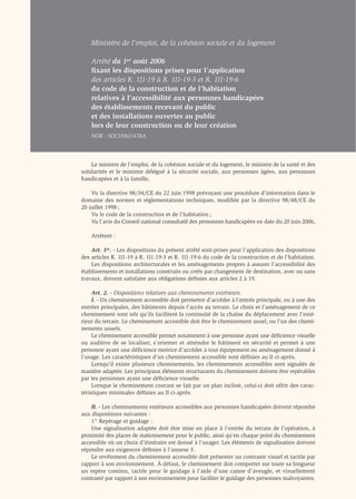 Ministère de l’emploi, de la cohésion sociale et du logement

    Arrêté du 1er août 2006
    ﬁxant les dispositions prises pour l’application
    des articles R. 111-19 à R. 111-19-3 et R. 111-19-6
    du code de la construction et de l’habitation
    relatives à l’accessibilité aux personnes handicapées
    des établissements recevant du public
    et des installations ouvertes au public
    lors de leur construction ou de leur création
    NOR : SOCU0611478A



    Le ministre de l’emploi, de la cohésion sociale et du logement, le ministre de la santé et des
solidarités et le ministre délégué à la sécurité sociale, aux personnes âgées, aux personnes
handicapées et à la famille,

    Vu la directive 98/34/CE du 22 juin 1998 prévoyant une procédure d’information dans le
domaine des normes et réglementations techniques, modiﬁée par la directive 98/48/CE du
20 juillet 1998 ;
    Vu le code de la construction et de l’habitation ;
    Vu l’avis du Conseil national consultatif des personnes handicapées en date du 20 juin 2006,

    Arrêtent :

    Art. 1er. - Les dispositions du présent arrêté sont prises pour l’application des dispositions
des articles R. 111-19 à R. 111-19-3 et R. 111-19-6 du code de la construction et de l’habitation.
    Les dispositions architecturales et les aménagements propres à assurer l’accessibilité des
établissements et installations construits ou créés par changement de destination, avec ou sans
travaux, doivent satisfaire aux obligations déﬁnies aux articles 2 à 19.

     Art. 2. - Dispositions relatives aux cheminements extérieurs.
     I. - Un cheminement accessible doit permettre d’accéder à l’entrée principale, ou à une des
entrées principales, des bâtiments depuis l’accès au terrain. Le choix et l’aménagement de ce
cheminement sont tels qu’ils facilitent la continuité de la chaîne du déplacement avec l’exté-
rieur du terrain. Le cheminement accessible doit être le cheminement usuel, ou l’un des chemi-
nements usuels.
     Le cheminement accessible permet notamment à une personne ayant une déﬁcience visuelle
ou auditive de se localiser, s’orienter et atteindre le bâtiment en sécurité et permet à une
personne ayant une déﬁcience motrice d’accéder à tout équipement ou aménagement donné à
l’usage. Les caractéristiques d’un cheminement accessible sont déﬁnies au II ci-après.
     Lorsqu’il existe plusieurs cheminements, les cheminements accessibles sont signalés de
manière adaptée. Les principaux éléments structurants du cheminement doivent être repérables
par les personnes ayant une déﬁcience visuelle.
     Lorsque le cheminement courant se fait par un plan incliné, celui-ci doit offrir des carac-
téristiques minimales déﬁnies au II ci-après.

    II. - Les cheminements extérieurs accessibles aux personnes handicapées doivent répondre
aux dispositions suivantes :
    1° Repérage et guidage :
    Une signalisation adaptée doit être mise en place à l’entrée du terrain de l’opération, à
proximité des places de stationnement pour le public, ainsi qu’en chaque point du cheminement
accessible où un choix d’itinéraire est donné à l’usager. Les éléments de signalisation doivent
répondre aux exigences déﬁnies à l’annexe 3.
    Le revêtement du cheminement accessible doit présenter un contraste visuel et tactile par
rapport à son environnement. À défaut, le cheminement doit comporter sur toute sa longueur
un repère continu, tactile pour le guidage à l’aide d’une canne d’aveugle, et visuellement
contrasté par rapport à son environnement pour faciliter le guidage des personnes malvoyantes.
 