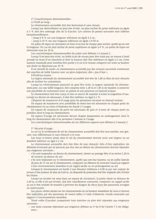Arrêté du 1er août 2006 • XXI




     2° Caractéristiques dimensionnelles :
     a) Proﬁl en long :
     Le cheminement accessible doit être horizontal et sans ressaut.
     Lorsqu’une dénivellation ne peut être évitée, un plan incliné de pente inférieure ou égale
à 5 % doit être aménagé afin de la franchir. Les valeurs de pentes suivantes sont tolérées
exceptionnellement :
     – jusqu’à 8 % sur une longueur inférieure ou égale à 2 m ;
     – jusqu’à 10 % sur une longueur inférieure ou égale à 0,50 m.
     Un palier de repos est nécessaire en haut et en bas de chaque plan incliné, quelle qu’en soit
la longueur. En cas de plan incliné de pente supérieure ou égale à 4 %, un palier de repos est
nécessaire tous les 10 m.
     Les caractéristiques dimensionnelles du palier sont déﬁnies à l’annexe 2.
     Lorsqu’il ne peut être évité, un faible écart de niveau peut être traité par un ressaut à bord
arrondi ou muni d’un chanfrein et dont la hauteur doit être inférieure ou égale à 2 cm. Cette
hauteur maximale peut toutefois être portée à 4 cm si le ressaut comporte sur toute sa hauteur
une pente ne dépassant pas 33 %.
     Il est interdit de traiter un cheminement accessible par des ressauts successifs constituant
des marches de faible hauteur avec un giron important, dits « pas d’âne ».
     b)Proﬁl en travers :
     La largeur minimale du cheminement accessible doit être de 1,40 m libre de tout obstacle
aﬁn de faciliter les croisements.
     Lorsqu’un rétrécissement ponctuel ne peut être évité, la largeur minimale du chemine-
ment peut, sur une faible longueur, être comprise entre 1,20 m et 1,40 m de manière à conserver
une possibilité de croisement entre un piéton et une personne en fauteuil roulant.
     Le cheminement doit être conçu et mis en œuvre de manière à éviter la stagnation d’eau.
Lorsqu’un dévers est nécessaire, il doit être inférieur ou égal à 2 %.
     c)Espaces de manœuvre et d’usage pour les personnes circulant en fauteuil roulant :
     Un espace de manœuvre avec possibilité de demi-tour est nécessaire en chaque point du
cheminement où un choix d’itinéraire est donné à l’usager.
     Un espace de manœuvre de porte est nécessaire de part et d’autre de chaque porte ou
portillon situé le long du cheminement.
     Un espace d’usage est nécessaire devant chaque équipement ou aménagement situé le
long du cheminement aﬁn d’en permettre l’atteinte et l’usage.
     Les caractéristiques dimensionnelles de ces différents espaces sont déﬁnies à l’annexe 2.

     3° Sécurité d’usage :
     Le sol ou le revêtement de sol du cheminement accessible doit être non meuble, non glis-
sant, non réﬂéchissant et sans obstacle à la roue.
     Les trous et fentes situés dans le sol du cheminement doivent avoir une largeur ou un
diamètre inférieur ou égal à 2 cm.
     Le cheminement accessible doit être libre de tout obstacle. Afin d’être repérables, les
éléments éventuels qui ne peuvent pas être mis en dehors du cheminement doivent répondre
aux exigences suivantes :
  – s’ils sont suspendus au-dessus du cheminement, laisser un passage libre d’au moins 2,20 m
     de hauteur au-dessus du sol ;
  – s’ils sont implantés sur le cheminement, quelle que soit leur hauteur, ou en saillie latérale
     de plus de 15 cm sur le cheminement, comporter un élément de contraste visuel par rapport
     à leur environnement immédiat et un rappel tactile ou un prolongement au sol.
     Lorsque le cheminement est bordé à une distance inférieure à 0,90 m par une rupture de
niveau d’une hauteur de plus de 0,40 m, un dispositif de protection doit être implanté aﬁn d’éviter
les chutes.
     Lorsqu’un escalier est situé dans un espace de circulation, la partie située en dessous de
2,20 m, si elle n’est pas fermée, doit être visuellement contrastée, comporter un rappel tactile
au sol et être réalisée de manière à prévenir les dangers de chocs pour des personnes aveugles
ou malvoyantes.
     Les parois vitrées situées sur les cheminements ou en bordure immédiate de ceux-ci doivent
être repérables par des personnes de toutes tailles à l’aide d’éléments visuels contrastés par
rapport à l’environnement immédiat.
     Toute volée d’escalier comportant trois marches ou plus doit répondre aux exigences
suivantes :
  – une main courante répondant aux exigences déﬁnies au 3o du II de l’article 7.1 est obliga-
     toire ;
 