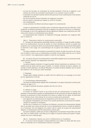 XXII • Arrêté du 1er août 2006



                         – en haut de l’escalier, un revêtement de sol doit permettre l’éveil de la vigilance à une
                           distance de 0,50 m de la première marche grâce à un contraste visuel et tactile ;
                         – la première et la dernière marches doivent être pourvues d’une contremarche d’une hauteur
                           minimale de 0,10 m.
                         – les nez de marches doivent répondre aux exigences suivantes :
                         – être de couleur contrastée par rapport au reste de l’escalier ;
                         – être antidérapants ;
                         – ne pas présenter de débord excessif par rapport à la contremarche.

                           Lorsqu’un cheminement accessible croise un itinéraire emprunté par des véhicules, il doit
                       comporter un élément permettant l’éveil de la vigilance des piétons au droit de ce croisement.
                       Un marquage au sol et une signalisation doivent également indiquer aux conducteurs des véhi-
                       cules qu’ils croisent un cheminement pour piétons.
                           Le cheminement doit comporter un dispositif d’éclairage répondant aux exigences déﬁ-
                       nies à l’article 14.

                            Art. 3. - Dispositions relatives au stationnement automobile.
                            I. - Tout parc de stationnement automobile intérieur ou extérieur à l’usage du public et dépen-
                       dant d’un établissement recevant du public ou d’une installation ouverte au public doit
                       comporter une ou plusieurs places de stationnement adaptées pour les personnes handicapées
                       et réservées à leur usage. Les caractéristiques de ces places sont définies au II du présent
                       article.
                            Ces places adaptées sont localisées à proximité de l’entrée, du hall d’accueil ou de l’ascen-
                       seur et reliées à ceux-ci par un cheminement accessible tel que déﬁni selon les cas à l’article
                       2 ou à l’article 6. Les emplacements adaptés et réservés sont signalés.

                           II. - Les places des parcs de stationnement automobile adaptées pour les personnes handi-
                       capées doivent répondre aux dispositions suivantes :
                           1° Nombre :
                           Les places adaptées destinées à l’usage du public doivent représenter au minimum 2 % du
                       nombre total de places prévues pour le public. Le nombre minimal de places adaptées est
                       arrondi à l’unité supérieure. Au-delà de 500 places, le nombre de places adaptées, qui ne saurait
                       être inférieur à 10, est ﬁxé par arrêté municipal.

                           2° Repérage :
                           Chaque place adaptée destinée au public doit être repérée par un marquage au sol ainsi
                       qu’une signalisation verticale.

                           3° Caractéristiques dimensionnelles :
                           Une place de stationnement adaptée doit correspondre à un espace horizontal au dévers près,
                       inférieur ou égal à 2 %.
                           La largeur minimale des places adaptées doit être de 3,30 m.

                           4° Atteinte et usage :
                           S’il existe un contrôle d’accès ou de sortie du parc de stationnement, le système doit
                       permettre à des personnes sourdes ou malentendantes ou des personnes muettes de signaler leur
                       présence au personnel et d’être informées de la prise en compte de leur appel. En particulier
                       et en l’absence d’une vision directe de ces accès ou sorties par le personnel :
                         – tout signal lié au fonctionnement du dispositif d’accès doit être sonore et visuel ;
                         – les appareils d’interphonie sont munis d’un système permettant au personnel de l’établis-
                           sement de visualiser le conducteur.
                           Qu’elle soit à l’extérieur ou à l’intérieur du bâtiment, une place de stationnement adaptée
                       doit se raccorder sans ressaut de plus de 2 cm au cheminement d’accès à l’entrée du bâtiment
                       ou à l’ascenseur. Sur une longueur d’au moins 1,40 m à partir de la place de stationnement
                       adaptée, ce cheminement doit être horizontal au dévers près.
                           Les places adaptées, quelle que soit leur conﬁguration et notamment lorsqu’elles sont réali-
                       sées dans un volume fermé, sont telles qu’un usager en fauteuil roulant peut quitter l’empla-
                       cement une fois le véhicule garé.

                           Art. 4. - Dispositions relatives aux accès à l’établissement ou l’installation.
                           I. - Le niveau d’accès principal à chaque bâtiment où le public est admis doit être acces-
                       sible en continuité avec le cheminement extérieur accessible.
 