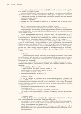 XXIV • Arrêté du 1er août 2006



                           Les usagers handicapés doivent pouvoir accéder à l’ensemble des locaux ouverts au public
                       et en ressortir de manière autonome.
                           Les circulations intérieures horizontales doivent répondre aux exigences applicables au
                       cheminement extérieur accessible visées à l’article 2, à l’exception des dispositions concernant :
                         – l’aménagement d’espaces de manœuvre avec possibilité de demi-tour pour une personne
                           circulant en fauteuil roulant ;
                         – le repérage et le guidage ;
                         – le passage libre sous les obstacles en hauteur, qui est réduit à 2 m dans les parcs de station-
                           nement.

                            Art. 7. - Dispositions relatives aux circulations intérieures verticales.
                            Les circulations intérieures verticales doivent répondre aux dispositions suivantes :
                            Toute dénivellation des circulations horizontales supérieure ou égale à 1,20 m détermine un
                       niveau décalé considéré comme un étage. Lorsque le bâtiment comporte un ascenseur, tout niveau
                       décalé doit être desservi.
                            Lorsque des marches sont situées entre le niveau principal d’accès au bâtiment et l’esca-
                       lier desservant les étages, un revêtement de sol doit permettre, en haut des marches, l’éveil de
                       la vigilance à une distance de 0,50 m de la première marche grâce à un contraste visuel et tactile.
                       Ces marches doivent répondre aux exigences déﬁnies aux 1o et 2o du II de l’article 7.1.
                            Lorsque l’ascenseur, l’escalier ou l’équipement mobile n’est pas visible depuis l’entrée ou
                       le hall du niveau principal d’accès au bâtiment, il doit y être repéré par une signalisation
                       adaptée répondant aux exigences déﬁnies à l’annexe 3. Lorsqu’il existe plusieurs ascenseurs,
                       escaliers ou équipements desservant de façon sélective les différents niveaux, cette signalisa-
                       tion doit aider l’usager à choisir l’ascenseur, l’escalier ou l’équipement mobile qui lui convient.
                       Pour les ascenseurs, cette information doit figurer également à proximité des commandes
                       d’appel.

                            7.1. Escaliers
                            I. - Les escaliers doivent pouvoir être utilisés en sécurité par les personnes handicapées y
                       compris lorsqu’une aide appropriée est nécessaire. La sécurité des personnes doit être assurée
                       par des aménagements ou équipements facilitant notamment le repérage des obstacles et l’équi-
                       libre tout au long de l’escalier.
                            II. - À cette ﬁn, les escaliers ouverts au public dans des conditions normales de fonction-
                       nement doivent répondre aux dispositions suivantes, que le bâtiment comporte ou non un
                       ascenseur :
                            1° Caractéristiques dimensionnelles :
                            La largeur minimale entre mains courantes doit être de 1,20 m.
                            Les marches doivent répondre aux exigences suivantes :
                         – hauteur inférieure ou égale à 16 cm ;
                         – largeur du giron supérieure ou égale à 28 cm

                            2° Sécurité d’usage :
                            En haut de l’escalier, un revêtement de sol doit permettre l’éveil de la vigilance à une
                       distance de 0,50 m de la première marche grâce à un contraste visuel et tactile. La première et
                       la dernière marches doivent être pourvues d’une contremarche d’une hauteur minimale de
                       0,10 m, visuellement contrastée par rapport à la marche. Les nez de marches doivent répondre
                       aux exigences suivantes :
                         – être contrastés visuellement par rapport au reste de l’escalier ;
                         – être antidérapants ;
                         – ne pas présenter de débord excessif par rapport à la contremarche.
                            L’escalier doit comporter un dispositif d’éclairage répondant aux exigences déﬁnies à l’ar-
                       ticle 14.

                           3° Atteinte et usage :
                           L’escalier, quelle que soit sa conception, doit comporter une main courante de chaque
                       côté. Toute main courante doit répondre aux exigences suivantes :
                        – être située à une hauteur comprise entre 0,80 m et 1,00 m. Toutefois, lorsqu’un garde-
                           corps tient lieu de main courante, celle-ci devra être située pour des motifs de sécurité à la
                           hauteur minimale requise pour le garde-corps ;
                        – se prolonger horizontalement de la longueur d’une marche au-delà de la première et de la
                           dernière marche de chaque volée sans pour autant créer d’obstacle au niveau des circula-
                           tions horizontales ;
 
