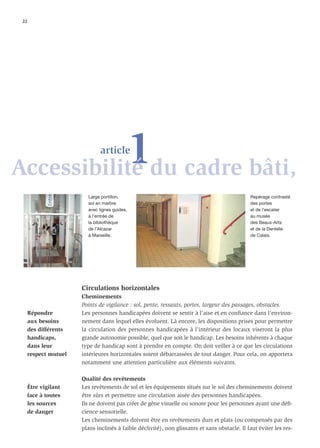 22




           1du cadre bâti,
Accessibilité
                               article



                         Large portillon,                                                      Repérage contrasté
                         sol en marbre                                                         des portes
                         avec lignes guides,                                                   et de l’escalier
                         à l’entrée de                                                         au musée
                         la bibliothèque                                                       des Beaux-Arts
                         de l’Alcazar                                                          et de la Dentelle
                         à Marseille.                                                          de Calais.




                       Circulations horizontales
                       Cheminements
                       Points de vigilance : sol, pente, ressauts, portes, largeur des passages, obstacles.
      Répondre         Les personnes handicapées doivent se sentir à l’aise et en conﬁance dans l’environ-
      aux besoins      nement dans lequel elles évoluent. Là encore, les dispositions prises pour permettre
      des différents   la circulation des personnes handicapées à l’intérieur des locaux viseront la plus
      handicaps,       grande autonomie possible, quel que soit le handicap. Les besoins inhérents à chaque
      dans leur        type de handicap sont à prendre en compte. On doit veiller à ce que les circulations
      respect mutuel   intérieures horizontales soient débarrassées de tout danger. Pour cela, on apportera
                       notamment une attention particulière aux éléments suivants.

                       Qualité des revêtements
      Être vigilant    Les revêtements de sol et les équipements situés sur le sol des cheminements doivent
      face à toutes    être sûrs et permettre une circulation aisée des personnes handicapées.
      les sources      Ils ne doivent pas créer de gêne visuelle ou sonore pour les personnes ayant une déﬁ-
      de danger        cience sensorielle.
                       Les cheminements doivent être en revêtements durs et plats (ou compensés par des
                       plans inclinés à faible déclivité), non glissants et sans obstacle. Il faut éviter les res-
 