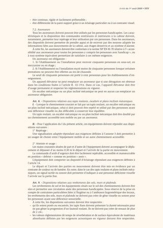 Arrêté du 1er août 2006 • XXV




 – être continue, rigide et facilement préhensible ;
 – être différenciée de la paroi support grâce à un éclairage particulier ou à un contraste visuel.

     7.2. Ascenseurs
     Tous les ascenseurs doivent pouvoir être utilisés par les personnes handicapées. Les carac-
téristiques et la disposition des commandes extérieures et intérieures à la cabine doivent,
notamment, permettre leur repérage et leur utilisation par ces personnes. Dans les ascenseurs,
des dispositifs doivent permettre de prendre appui et de recevoir par des moyens adaptés les
informations liées aux mouvements de la cabine, aux étages desservis et au système d’alarme.
     À cette ﬁn, les ascenseurs doivent être conformes à la norme NF EN 81-70 relative à l’« acces-
sibilité aux ascenseurs pour toutes les personnes y compris les personnes avec handicap », ou
à tout système équivalent permettant de satisfaire à ces mêmes exigences.
     Un ascenseur est obligatoire :
     1. Si l’établissement ou l’installation peut recevoir cinquante personnes en sous-sol, en
mezzanine ou en étage ;
     2. Si l’établissement ou l’installation reçoit moins de cinquante personnes lorsque certaines
prestations ne peuvent être offertes au rez-de-chaussée.
     Le seuil de cinquante personnes est porté à cent personnes pour les établissements d’en-
seignement.
     Un appareil élévateur ne peut remplacer un ascenseur que si une dérogation est obtenue
dans les conditions fixées à l’article R. 111-19-6. Dans ce cas, l’appareil élévateur doit être
d’usage permanent et respecter les réglementations en vigueur.
     Un escalier mécanique ou un plan incliné mécanique ne peut en aucun cas remplacer un
ascenseur obligatoire.

    Art. 8. - Dispositions relatives aux tapis roulants, escaliers et plans inclinés mécaniques.
    I. - Lorsque le cheminement courant se fait par un tapis roulant, un escalier mécanique ou
un plan incliné mécanique, celui-ci doit pouvoir être repéré et utilisé par des personnes ayant
une déﬁcience visuelle ou des difﬁcultés à conserver leur équilibre.
    Un tapis roulant, un escalier mécanique ou un plan incliné mécanique doit être doublé par
un cheminement accessible non mobile ou par un ascenseur.

     II. - Pour l’application du I du présent article, ces équipements doivent répondre aux dispo-
sitions suivantes :
     1° Repérage :
     Une signalisation adaptée répondant aux exigences déﬁnies à l’annexe 3 doit permettre à
un usager de choisir entre l’équipement mobile et un autre cheminement accessible.

     2° Atteinte et usage :
     Les mains courantes situées de part et d’autre de l’équipement doivent accompagner le dépla-
cement et dépasser d’au moins 0,30 m le départ et l’arrivée de la partie en mouvement.
     La commande d’arrêt d’urgence doit être facilement repérable, accessible et manœuvrable
en position « debout » comme en position « assis ».
     L’équipement doit comporter un dispositif d’éclairage répondant aux exigences déﬁnies à
l’article 14.
     Le départ et l’arrivée des parties en mouvement doivent être mis en évidence par un
contraste de couleur ou de lumière. En outre, dans le cas des tapis roulants et plans inclinés méca-
niques, un signal tactile ou sonore doit permettre d’indiquer à une personne déﬁciente visuelle
l’arrivée sur la partie ﬁxe.

     Art. 9. - Dispositions relatives aux revêtements des sols, murs et plafonds.
     Les revêtements de sol et les équipements situés sur le sol des cheminements doivent être
sûrs et permettre une circulation aisée des personnes handicapées. Sous réserve de la prise en
compte de contraintes particulières liées à l’hygiène ou à l’ambiance hygrométrique des locaux,
les revêtements des sols, murs et plafonds ne doivent pas créer de gêne visuelle ou sonore pour
les personnes ayant une déﬁcience sensorielle.
     À cette ﬁn, les dispositions suivantes doivent être respectées :
  – qu’ils soient posés ou encastrés, les tapis ﬁxes doivent présenter la dureté nécessaire pour
     ne pas gêner la progression d’un fauteuil roulant. Ils ne doivent pas créer de ressaut de plus
     de 2 cm ;
  – les valeurs réglementaires de temps de réverbération et de surface équivalente de matériaux
     absorbants définies par les exigences acoustiques en vigueur doivent être respectées.
 