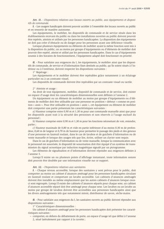 Arrêté du 1er août 2006 • XXVII




     Art. 11. - Dispositions relatives aux locaux ouverts au public, aux équipements et disposi-
tifs de commande.
     I. - Les usagers handicapés doivent pouvoir accéder à l’ensemble des locaux ouverts au public
et en ressortir de manière autonome.
     Les équipements, le mobilier, les dispositifs de commande et de service situés dans les
établissements recevant du public ou dans les installations ouvertes au public doivent pouvoir
être repérés, atteints et utilisés par les personnes handicapées. La disposition des équipements
ne doit pas créer d’obstacle ou de danger pour les personnes ayant une déﬁcience visuelle.
     Lorsque plusieurs équipements ou éléments de mobilier ayant la même fonction sont mis à
la disposition du public, un au moins par groupe d’équipements ou d’éléments de mobilier doit
pouvoir être repéré, atteint et utilisé par les personnes handicapées. Dans le cas d’équipements
soumis à des horaires de fonctionnement, l’équipement adapté doit fonctionner en priorité.

     II. - Pour satisfaire aux exigences du I, les équipements, le mobilier ainsi que les disposi-
tifs de commande, de service et d’information ﬁxes destinés au public, qu’ils soient situés à l’in-
térieur ou à l’extérieur, doivent respecter les dispositions suivantes :
     1° Repérage :
     Les équipements et le mobilier doivent être repérables grâce notamment à un éclairage
particulier ou à un contraste visuel.
     Les dispositifs de commande doivent être repérables par un contraste visuel ou tactile.

    2° Atteinte et usage :
    Au droit de tout équipement, mobilier, dispositif de commande et de service, doit exister
un espace d’usage dont les caractéristiques dimensionnelles sont déﬁnies à l’annexe 2.
    Un équipement ou un élément de mobilier au moins par groupe d’équipements ou d’élé-
ments de mobilier doit être utilisable par une personne en position « debout » comme en posi-
tion « assis ». Pour être utilisable en position « assis », cet équipement ou élément de mobilier
doit comporter une partie présentant les caractéristiques suivantes :
    a) Hauteur comprise entre 0,90 m et 1,30 m pour une commande manuelle ainsi que pour
les dispositifs ayant trait à la sécurité des personnes et non réservés à l’usage exclusif du
personnel ;
    b) Hauteur comprise entre 0,90 m et 1,30 m pour les fonctions nécessitant de voir, entendre,
parler ;
    c) Hauteur maximale de 0,80 m et vide en partie inférieure d’au moins 0,30 m de profon-
deur, 0,60 m de largeur et 0,70 m de hauteur pour permettre le passage des pieds et des genoux
d’une personne en fauteuil roulant, dans le cas de lavabos et de guichets d’information ou de
vente manuelle et lorsque des usages tels que lire, écrire, utiliser un clavier sont requis.
    Dans le cas de guichets d’information ou de vente manuelle, lorsque la communication avec
le personnel est sonorisée, le dispositif de sonorisation doit être équipé d’un système de trans-
mission du signal acoustique par induction magnétique signalé par un pictogramme.
    Les éléments de signalisation et d’information doivent répondre aux exigences déﬁnies à
l’annexe 3.
    Lorsqu’il existe un ou plusieurs points d’afﬁchage instantané, toute information sonore
doit pouvoir être doublée par une information visuelle sur ce support.

     Art. 12. - Dispositions relatives aux sanitaires.
     I. - Chaque niveau accessible, lorsque des sanitaires y sont prévus pour le public, doit
comporter au moins un cabinet d’aisances aménagé pour les personnes handicapées circulant
en fauteuil roulant et comportant un lavabo accessible. Les cabinets d’aisances aménagés
doivent être installés au même emplacement que les autres cabinets d’aisances lorsque ceux-
ci sont regroupés. Lorsqu’il existe des cabinets d’aisances séparés pour chaque sexe, un cabinet
d’aisances accessible séparé doit être aménagé pour chaque sexe. Les lavabos ou un lavabo au
moins par groupe de lavabos doivent être accessibles aux personnes handicapées ainsi que
les divers aménagements tels que notamment miroir, distributeur de savon, sèche-mains.

     II. - Pour satisfaire aux exigences du I, les sanitaires ouverts au public doivent répondre aux
dispositions suivantes :
     1° Caractéristiques dimensionnelles :
     Un cabinet d’aisances aménagé pour les personnes handicapées doit présenter les caracté-
ristiques suivantes :
  – comporter, en dehors du débattement de porte, un espace d’usage tel que déﬁni à l’annexe
     2, situé latéralement par rapport à la cuvette ;
 
