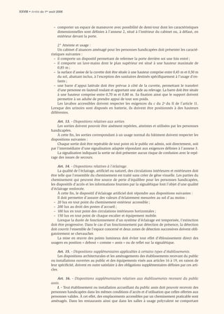 XXVIII • Arrêté du 1er août 2006



                         – comporter un espace de manœuvre avec possibilité de demi-tour dont les caractéristiques
                           dimensionnelles sont déﬁnies à l’annexe 2, situé à l’intérieur du cabinet ou, à défaut, en
                           extérieur devant la porte.

                            2° Atteinte et usage :
                            Un cabinet d’aisances aménagé pour les personnes handicapées doit présenter les caracté-
                       ristiques suivantes :
                         – il comporte un dispositif permettant de refermer la porte derrière soi une fois entré ;
                         – il comporte un lave-mains dont le plan supérieur est situé à une hauteur maximale de
                            0,85 m ;
                         – la surface d’assise de la cuvette doit être située à une hauteur comprise entre 0,45 m et 0,50 m
                            du sol, abattant inclus, à l’exception des sanitaires destinés spéciﬁquement à l’usage d’en-
                            fants ;
                         – une barre d’appui latérale doit être prévue à côté de la cuvette, permettant le transfert
                            d’une personne en fauteuil roulant et apportant une aide au relevage. La barre doit être située
                            à une hauteur comprise entre 0,70 m et 0,80 m. Sa ﬁxation ainsi que le support doivent
                            permettre à un adulte de prendre appui de tout son poids.
                            Les lavabos accessibles doivent respecter les exigences du c du 2o du II de l’article 11.
                       Lorsque des urinoirs sont disposés en batterie, ils doivent être positionnés à des hauteurs
                       différentes.

                           Art. 13. - Dispositions relatives aux sorties.
                           Les sorties doivent pouvoir être aisément repérées, atteintes et utilisées par les personnes
                       handicapées.
                           À cette ﬁn, les sorties correspondant à un usage normal du bâtiment doivent respecter les
                       dispositions suivantes :
                           Chaque sortie doit être repérable de tout point où le public est admis, soit directement, soit
                       par l’intermédiaire d’une signalisation adaptée répondant aux exigences déﬁnies à l’annexe 3.
                           La signalisation indiquant la sortie ne doit présenter aucun risque de confusion avec le repé-
                       rage des issues de secours.

                            Art. 14. - Dispositions relatives à l’éclairage.
                            La qualité de l’éclairage, artiﬁciel ou naturel, des circulations intérieures et extérieures doit
                       être telle que l’ensemble du cheminement est traité sans créer de gêne visuelle. Les parties du
                       cheminement qui peuvent être source de perte d’équilibre pour les personnes handicapées,
                       les dispositifs d’accès et les informations fournies par la signalétique font l’objet d’une qualité
                       d’éclairage renforcée.
                            À cette ﬁn, le dispositif d’éclairage artiﬁciel doit répondre aux dispositions suivantes :
                            Il doit permettre d’assurer des valeurs d’éclairement mesurées au sol d’au moins :
                         – 20 lux en tout point du cheminement extérieur accessible ;
                         – 200 lux au droit des postes d’accueil ;
                         – 100 lux en tout point des circulations intérieures horizontales ;
                         – 150 lux en tout point de chaque escalier et équipement mobile.
                            Lorsque la durée de fonctionnement d’un système d’éclairage est temporisée, l’extinction
                       doit être progressive. Dans le cas d’un fonctionnement par détection de présence, la détection
                       doit couvrir l’ensemble de l’espace concerné et deux zones de détection successives doivent obli-
                       gatoirement se chevaucher.
                            La mise en œuvre des points lumineux doit éviter tout effet d’éblouissement direct des
                       usagers en position « debout » comme « assis » ou de reﬂet sur la signalétique.

                           Art. 15. - Dispositions supplémentaires applicables à certains types d’établissements.
                           Les dispositions architecturales et les aménagements des établissements recevant du public
                       ou installations ouvertes au public et des équipements visés aux articles 16 à 19, en raison de
                       leur spéciﬁcité, doivent en outre satisfaire à des obligations supplémentaires déﬁnies par ces arti-
                       cles.

                           Art. 16. - Dispositions supplémentaires relatives aux établissements recevant du public
                       assis.
                           I. - Tout établissement ou installation accueillant du public assis doit pouvoir recevoir des
                       personnes handicapées dans les mêmes conditions d’accès et d’utilisation que celles offertes aux
                       personnes valides. À cet effet, des emplacements accessibles par un cheminement praticable sont
                       aménagés. Dans les restaurants ainsi que dans les salles à usage polyvalent ne comportant
 