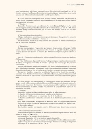 Arrêté du 1er août 2006 • XXIX




pas d’aménagements spéciﬁques, ces emplacements doivent pouvoir être dégagés lors de l’ar-
rivée des personnes handicapées. Le nombre, les caractéristiques et la disposition de ces empla-
cements sont déﬁnis en fonction du nombre total de places offertes.

    II. - Pour satisfaire aux exigences du I, les emplacements accessibles aux personnes en
fauteuil roulant dans les établissements et installations recevant du public assis doivent répondre
aux dispositions suivantes :
    1° Nombre :
    Le nombre d’emplacements accessibles est d’au moins 2 jusqu’à 50 places et d’un empla-
cement supplémentaire par tranche ou fraction de 50 places en sus. Au-delà de 1 000 places,
le nombre d’emplacements accessibles, qui ne saurait être inférieur à 20, est fixé par arrêté
municipal.

    2° Caractéristiques dimensionnelles :
    Chaque emplacement accessible doit correspondre à un espace d’usage dont les caractéris-
tiques dimensionnelles sont déﬁnies à l’annexe 2.
    Le cheminement d’accès à ces emplacements doit présenter les mêmes caractéristiques
que les circulations intérieures.

   3° Répartition :
   Lorsque plusieurs places s’imposent et que la nature des prestations offertes par l’établis-
sement présente des différences importantes selon l’endroit où le public est admis, les places
adaptées doivent être réparties en fonction des différentes catégories de places offertes au
public.

     Art. 17. - Dispositions supplémentaires relatives aux établissements comportant des locaux
d’hébergement.
     I. - Tout établissement disposant de locaux d’hébergement pour le public doit comporter des
chambres aménagées et accessibles de manière à pouvoir être occupées par des personnes
handicapées.
     Lorsque ces chambres comportent une salle d’eau, celle-ci doit être aménagée et accessible.
Si ces chambres ne comportent pas de salle d’eau et s’il existe au moins une salle d’eau d’étage,
elle doit être aménagée et être accessible de ces chambres par un cheminement praticable.
     Lorsque ces chambres comportent un cabinet d’aisances, celui-ci doit être aménagé et
accessible. Si ces chambres ne comportent pas de cabinet d’aisances, un cabinet d’aisances indé-
pendant et accessible de ces chambres par un cheminement praticable doit être aménagé à cet
étage.

    II. - Pour satisfaire aux exigences du I, les établissements comportant des locaux d’héber-
gement pour le public, notamment les établissements d’hébergement hôtelier ainsi que tous les
établissements comportant des locaux à sommeil, notamment les hôpitaux et les internats,
doivent comporter des chambres adaptées aux personnes en fauteuil roulant, répondant aux
dispositions suivantes :
    1° Nombre :
    Le nombre minimal de chambres adaptées est déﬁni de la façon suivante :
  – 1 chambre si l’établissement ne comporte pas plus de 20 chambres ;
  – 2 chambres si l’établissement ne compte pas plus de 50 chambres ;
  – 1 chambre supplémentaire par tranche ou fraction de 50 chambres supplémentaire au-delà
    de 50 ;
  – pour les établissements d’hébergement de personnes âgées ou de personnes présentant
    un handicap moteur, l’ensemble des chambres ou logements, salles d’eau, douches et w.-
    c. doivent être adaptés.
    Les chambres adaptées sont réparties entre les différents niveaux desservis par ascenseur.

    2° Caractéristiques dimensionnelles :
    Une chambre adaptée doit comporter en dehors du débattement de porte éventuel et de l’em-
prise d’un lit de 1,40 m • 1,90 m :
 – un espace libre d’au moins 1,50 m de diamètre ;
 – un passage d’au moins 0,90 m sur les deux grands côtés du lit ;
 – un passage d’au moins 1,20 m sur le petit côté libre du lit. Dans les établissements où les
    règles d’occupation ne prévoient qu’une personne par chambre ou couchage, le lit à prendre
    en compte est de dimensions 0,90 m • 1,90 m.
 