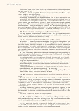 XXX • Arrêté du 1er août 2006



                           Lorsque le lit est ﬁxé au sol, le plan de couchage doit être situé à une hauteur comprise entre
                      0,40 m et 0,50 m du sol.
                           Le cabinet de toilette intégré à la chambre ou l’une au moins des salles d’eau à usage
                      collectif situées à l’étage doit comporter :
                        – une douche accessible équipée de barres d’appui ;
                        – en dehors du débattement de porte et des équipements ﬁxes, un espace de manœuvre avec
                           possibilité de demi-tour dont les caractéristiques dimensionnelles sont déﬁnies à l’annexe 2.
                           Le cabinet d’aisances intégré à la chambre ou l’un au moins des cabinets d’aisances à usage
                      collectif situés à l’étage doit offrir dès la livraison, en dehors du débattement de porte, un espace
                      d’usage tel que déﬁni à l’annexe 2, situé latéralement par rapport à la cuvette. Ce cabinet est
                      équipé d’une barre d’appui latérale permettant le transfert de la personne depuis le fauteuil vers
                      la cuvette et réciproquement. La barre doit être située à une hauteur comprise entre 0,70 m et 0,80 m.
                      Sa ﬁxation ainsi que le support doivent permettre à un adulte de prendre appui de tout son poids.

                          III. - Toutes les chambres doivent répondre aux dispositions suivantes :
                          Une prise de courant au moins doit être située à proximité d’un lit et, pour les établissements
                      disposant d’un réseau de téléphonie interne, une prise téléphone doit être reliée à ce réseau. Le
                      numéro de chaque chambre ﬁgure en relief sur la porte.

                          Art. 18. - Dispositions supplémentaires relatives aux douches et cabines.
                          I. - Lorsqu’il y a lieu à déshabillage ou essayage en cabine, au moins une cabine doit être
                      aménagée et accessible par un cheminement praticable. Lorsqu’il existe des douches, au moins
                      une douche doit être aménagée et accessible par un cheminement praticable. Les cabines et les
                      douches aménagées doivent être installées au même emplacement que les autres cabines ou
                      douches lorsque celles-ci sont regroupées. Lorsqu’il existe des cabines ou des douches séparées
                      pour chaque sexe, au moins une cabine ou une douche aménagée et séparée pour chaque sexe
                      doit être installée.
                          II. - Pour satisfaire aux exigences du I, les cabines aménagées dans les établissements et
                      installations comportant des douches, des cabines d’essayage, d’habillage ou de déshabillage,
                      doivent respecter les dispositions suivantes :
                          Les cabines aménagées doivent comporter en dehors du débattement de porte éventuel :
                        – un espace de manœuvre avec possibilité de demi-tour dont les caractéristiques dimension-
                          nelles sont déﬁnies à l’annexe 2 ;
                        – un équipement permettant de s’asseoir et de disposer d’un appui en position « debout ».
                        Les douches aménagées doivent comporter en dehors du débattement de porte éventuel :
                        – un siphon de sol ;
                        – un équipement permettant de s’asseoir et de disposer d’un appui en position « debout » ;
                        – un espace d’usage situé latéralement par rapport à cet équipement ;
                        – des équipements accessibles en position « assis », notamment des patères, robinetterie,
                          sèche-cheveux, miroirs, dispositif de fermeture des portes.

                          Art. 19. - Dispositions supplémentaires relatives aux caisses de paiement disposées en
                      batterie.
                          Lorsqu’il existe des caisses de paiement disposées en batterie, un nombre minimum de
                      caisses, déﬁni en fonction du nombre total de caisses, doivent être aménagées, accessibles par
                      un cheminement praticable et l’une d’entre elles doit être prioritairement ouverte. Lorsque ces
                      caisses sont localisées sur plusieurs niveaux, ces obligations s’appliquent à chaque niveau.
                          Le nombre minimal de caisses adaptées est de une caisse par tranche de vingt, arrondi à
                      l’unité supérieure.
                          Les caisses adaptées sont conçues et disposées de manière à permettre leur usage par une
                      personne en fauteuil roulant. Elles sont munies d’un afﬁchage directement lisible par l’usager
                      aﬁn de permettre aux personnes sourdes ou malentendantes de recevoir l’information sur le prix
                      à payer.
                          Les caisses adaptées sont réparties de manière uniforme.

                           Art. 20. - L’arrêté du 17 mai 2006 relatif aux caractéristiques techniques relatives à l’acces-
                      sibilité aux personnes handicapées lors de la construction ou de la création d’établissements rece-
                      vant du public ou d’installations ouvertes au public est abrogé.

                          Art. 21. - Le directeur général de l’urbanisme, de l’habitat et de la construction et le direc-
                      teur général de l’action sociale sont chargés, chacun en ce qui le concerne, de l’exécution du
                      présent arrêté, qui sera publié au Journal ofﬁciel de la République française.
 
