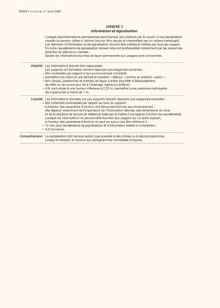 XXXII • Arrêté du 1er août 2006



                                                             ANNEXE 3
                                                     Information et signalisation
                   Lorsque des informations permanentes sont fournies aux visiteurs par le moyen d’une signalisation
                   visuelle ou sonore, celles-ci doivent pouvoir être reçues et interprétées par un visiteur handicapé.
                   Les éléments d’information et de signalisation doivent être visibles et lisibles par tous les usagers.
                   En outre, les éléments de signalisation doivent être compréhensibles notamment par les personnes
                   atteintes de déﬁcience mentale.
                   Seules les informations fournies de façon permanente aux usagers sont concernées.


        Visibilité Les informations doivent être regroupées.
                    Les supports d’information doivent répondre aux exigences suivantes :
                  – être contrastés par rapport à leur environnement immédiat ;
                  – permettre une vision et une lecture en position « debout » comme en position « assis » ;
                  – être choisis, positionnés et orientés de façon à éviter tout effet d’éblouissement,
                    de reﬂet ou de contre-jour dû à l’éclairage naturel ou artiﬁciel ;
                  – s’ils sont situés à une hauteur inférieure à 2,20 m, permettre à une personne malvoyante
                    de s’approcher à moins de 1 m.

        Lisibilité Les informations données sur ces supports doivent répondre aux exigences suivantes :
                  – être fortement contrastées par rapport au fond du support ;
                  – la hauteur des caractères d’écriture doit être proportionnée aux circonstances :
                    elle dépend notamment de l’importance de l’information délivrée, des dimensions du local
                    et de la distance de lecture de référence ﬁxée par le maître d’ouvrage en fonction de ces éléments.
                    Lorsque les informations ne peuvent être fournies aux usagers sur un autre support,
                    la hauteur des caractères d’écriture ne peut en aucun cas être inférieure à :
                  – 15 mm pour les éléments de signalisation et d’information relatifs à l’orientation ;
                  – 4,5 mm sinon.

Compréhension La signalisation doit recourir autant que possible à des icônes ou à des pictogrammes.
              Lorsqu’ils existent, le recours aux pictogrammes normalisés s’impose.
 