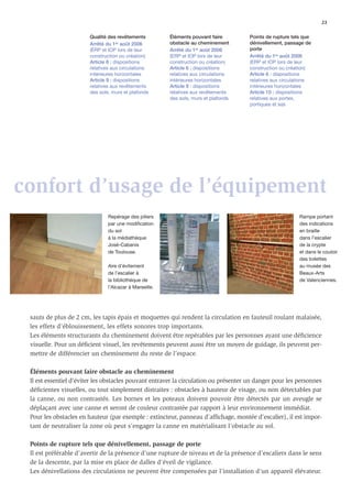 23

                        Qualité des revêtements          Éléments pouvant faire       Points de rupture tels que
                        Arrêté du 1er août 2006          obstacle au cheminement      dénivellement, passage de
                        (ERP et IOP lors de leur         Arrêté du 1er août 2006      porte
                        construction ou création)        (ERP et IOP lors de leur     Arrêté du 1er août 2006
                        Article 6 : dispositions         construction ou création)    (ERP et IOP lors de leur
                        relatives aux circulations       Article 6 : dispositions     construction ou création)
                        intérieures horizontales         relatives aux circulations   Article 6 : dispositions
                        Article 9 : dispositions         intérieures horizontales     relatives aux circulations
                        relatives aux revêtements        Article 9 : dispositions     intérieures horizontales
                        des sols, murs et plafonds       relatives aux revêtements    Article 10 : dispositions
                                                         des sols, murs et plafonds   relatives aux portes,
                                                                                      portiques et sas




confort d’usage de l’équipement
                                Repérage des piliers                                                       Rampe portant
                                par une modification                                                       des indications
                                du sol                                                                     en braille
                                à la médiathèque                                                           dans l’escalier
                                José-Cabanis                                                               de la crypte
                                de Toulouse.                                                               et dans le couloir
                                                                                                           des toilettes
                                Aire d’évitement                                                           au musée des
                                de l’escalier à                                                            Beaux-Arts
                                la bibliothèque de                                                         de Valenciennes.
                                l’Alcazar à Marseille.




 sauts de plus de 2 cm, les tapis épais et moquettes qui rendent la circulation en fauteuil roulant malaisée,
 les effets d’éblouissement, les effets sonores trop importants.
 Les éléments structurants du cheminement doivent être repérables par les personnes ayant une déﬁcience
 visuelle. Pour un déﬁcient visuel, les revêtements peuvent aussi être un moyen de guidage, ils peuvent per-
 mettre de différencier un cheminement du reste de l’espace.

 Éléments pouvant faire obstacle au cheminement
 Il est essentiel d’éviter les obstacles pouvant entraver la circulation ou présenter un danger pour les personnes
 déﬁcientes visuelles, ou tout simplement distraites : obstacles à hauteur de visage, ou non détectables par
 la canne, ou non contrastés. Les bornes et les poteaux doivent pouvoir être détectés par un aveugle se
 déplaçant avec une canne et seront de couleur contrastée par rapport à leur environnement immédiat.
 Pour les obstacles en hauteur (par exemple : extincteur, panneau d’afﬁchage, montée d’escalier), il est impor-
 tant de neutraliser la zone où peut s’engager la canne en matérialisant l’obstacle au sol.

 Points de rupture tels que dénivellement, passage de porte
 Il est préférable d’avertir de la présence d’une rupture de niveau et de la présence d’escaliers dans le sens
 de la descente, par la mise en place de dalles d’éveil de vigilance.
 Les dénivellations des circulations ne peuvent être compensées par l’installation d’un appareil élévateur.
 