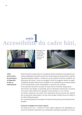 24




           1du cadre bâti,
Accessibilité
                              article



                                                Repérage au sol
                                                d’un escalier
                                                et lignes guides
                                                à la Cité des
                                                sciences et de
                                                l’industrie.




      Allier           Toutes les portes situées dans les circulations doivent permettre le passage des per-
      préservation     sonnes handicapées et doivent pouvoir être manœuvrées par des personnes ayant des
      du patrimoine    capacités physiques réduites, y compris en cas de système d’ouverture complexe. Les
      et dispositifs   dimensions des portes, l’accès aux poignées (éviter les poignées situées en angle),
      d’aide au        l’amplitude des gestes doivent être considérés. Il est souhaitable que les portes situées
      cheminement      sur les cheminements soient automatisées ou asservies par ventouse.
                       Il est nécessaire de prévoir un palier de repos devant et derrière chaque porte.
                       Aﬁn d’éviter tout danger, en particulier pour les personnes malvoyantes, les portes
                       et les baies vitrées doivent être signalées à deux hauteurs (1 m et 1,50 m).
                       Les portes comportant une partie vitrée importante doivent pouvoir être repérées
                       par les personnes malvoyantes et ne pas créer de gêne visuelle (éviter les reﬂets et
                       les effets d’éblouissement).
                       Les sas doivent permettre le passage et la manœuvre des portes par les personnes han-
                       dicapées.

                       Caractère anxiogène de certains espaces
                       Les espaces clos (sas…) comme les vastes espaces dépourvus de signalétique ou
                       encore les éléments nécessitant une manipulation spéciﬁque (passage d’un tourni-
 