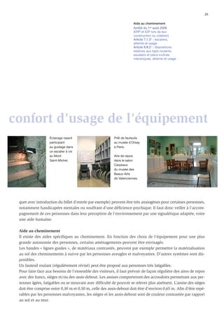 25

                                                                      Aide au cheminement
                                                                      Arrêté du 1er août 2006
                                                                      (ERP et IOP lors de leur
                                                                      construction ou création)
                                                                      Article 7.1.3° : escaliers,
                                                                      atteinte et usage
                                                                      Article 8.II.2° : dispositions
                                                                      relatives aux tapis roulants,
                                                                      escaliers et plans inclinés
                                                                      mécaniques, atteinte et usage




confort d’usage de l’équipement
                   Éclairage rasant                      Prêt de fauteuils
                   participant                           au musée d’Orsay
                   au guidage dans                       à Paris.
                   un escalier à vis
                   au Mont                               Aire de repos
                   Saint-Michel.                         dans le salon
                                                         Carpeaux
                                                         du musée des
                                                         Beaux-Arts
                                                         de Valenciennes.




 quet avec introduction du billet d’entrée par exemple) peuvent être très anxiogènes pour certaines personnes,
 notamment handicapées mentales ou souffrant d’une déﬁcience psychique. Il faut donc veiller à l’accom-
 pagnement de ces personnes dans leur perception de l’environnement par une signalétique adaptée, voire
 une aide humaine.

 Aide au cheminement
 Il existe des aides spéciﬁques au cheminement. En fonction des choix de l’équipement pour une plus
 grande autonomie des personnes, certains aménagements peuvent être envisagés.
 Les bandes « lignes guides », de matériaux contrastés, peuvent par exemple permettre la matérialisation
 au sol des cheminements à suivre par les personnes aveugles et malvoyantes. D’autres systèmes sont dis-
 ponibles.
 Un fauteuil roulant (régulièrement révisé) peut être proposé aux personnes très fatigables.
 Pour faire face aux besoins de l’ensemble des visiteurs, il faut prévoir de façon régulière des aires de repos
 avec des bancs, sièges et/ou des assis-debout. Les assises comporteront des accoudoirs permettant aux per-
 sonnes âgées, fatigables ou se mouvant avec difﬁculté de pouvoir se relever plus aisément. L’assise des sièges
 doit être comprise entre 0,30 m et 0,50 m, celle des assis-debout doit être d’environ 0,65 m. Aﬁn d’être repé-
 rables par les personnes malvoyantes, les sièges et les assis-debout sont de couleur contrastée par rapport
 au sol et au mur.
 