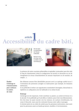 26




           1du cadre bâti,
Accessibilité
                                 article



                                                 Aire de repos
                                                 à la bibliothèque
                                                 de l’Alcazar
                                                 à Marseille.

                                                 Rampe le long
                                                 d’un plan incliné
                                                 au théâtre national
                                                 de Strasbourg.




                         La présence de mains courantes préhensibles et repérables (contrastées) peut être utile
                         le long du cheminement (selon la conﬁguration du terrain) et nécessaire en cas de
                         changement de niveau (franchissement de ressauts importants ou de marches, de
                         rampes…).

      Étudier            Des éléments sonores bien identiﬁables peuvent servir au repérage auditif et/ou à
      l’éclairage et     l’orientation des personnes aveugles ou malvoyantes (par exemple, les fontaines
      l’insonorisation   intérieures).
      pour renforcer     Il est préférable d’utiliser une signalisation standardisée (homogène, hiérarchisée et
      le confort         répétitive) en adéquation avec les habitudes et la culture locale.
      de visite
                         Éclairage
                         L’éclairage est très important, il doit contribuer au plaisir, au confort de lecture et à
                         la sécurité. Il est préférable qu’il soit diffus et indirect, pour éviter tout éblouissement.
                         On évite donc les spots tournés vers les visiteurs, les surfaces réverbérantes, les
                         zones d’obscurité, mais aussi les contrastes brutaux entre salles et passages.
                         Ce dernier point est un critère de confort pour les personnes malvoyantes, mais aussi
                         pour les personnes ayant un handicap mental, sensibles à l’environnement.
 