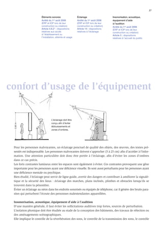 27

                       Éléments sonores                    Éclairage                   Insonorisation, acoustique,
                       Arrêté du 1er août 2006             Arrêté du 1er août 2006     équipement d’aide
                       (ERP et IOP lors de leur            (ERP et IOP lors de leur    à l’audition
                       construction ou création)           construction ou création)   Arrêté du 1er août 2006
                       Article 4.II.2° : dispositions      Article 14 : dispositions   (ERP et IOP lors de leur
                       relatives aux accès                 relatives à l’éclairage     construction ou création)
                       à l’établissement ou                                            Article 5 : dispositions
                       l’installation, atteinte et usage                               relatives à l’accueil du public




confort d’usage de l’équipement


                                 L’éclairage doit être
                                 conçu afin d’éviter
                                 éblouissements et
                                 zones d’ombres.




 Pour les personnes malvoyantes, un éclairage ponctuel de qualité des objets, des œuvres, des textes pré-
 sentés est indispensable. Les personnes malvoyantes doivent s’approcher (5 à 25 cm) aﬁn d’accéder à l’infor-
 mation. Une attention particulière doit donc être portée à l’éclairage, aﬁn d’éviter les zones d’ombres
 dans ce cas précis.
 Les forts contrastes lumineux entre les espaces sont également à éviter. Ces contrastes provoquent une gêne
 importante pour les personnes ayant une déﬁcience visuelle. Ils sont aussi perturbants pour les personnes ayant
 une déﬁcience mentale ou psychique.
 Bien étudié, l’éclairage peut servir de ligne guide, avertir des dangers et contribuer à améliorer la signalé-
 tique et la sécurité des lieux : éclairage des marches, plans inclinés, plinthes et obstacles lorsqu’ils se
 trouvent dans la pénombre.
 Éviter un éclairage au néon dans les endroits sonorisés ou équipés de téléphone, car il génère des bruits para-
 sites qui perturbent l’écoute des personnes malentendantes appareillées.

 Insonorisation, acoustique, équipement d’aide à l’audition
 D’une manière générale, il faut éviter les sollicitations auditives trop fortes, sources de perturbation.
 L’isolation phonique doit être étudiée au stade de la conception des bâtiments, des travaux de réfection ou
 des aménagements scénographiques.
 Elle implique le contrôle de la réverbération des sons, le contrôle de la transmission des sons, le contrôle
 