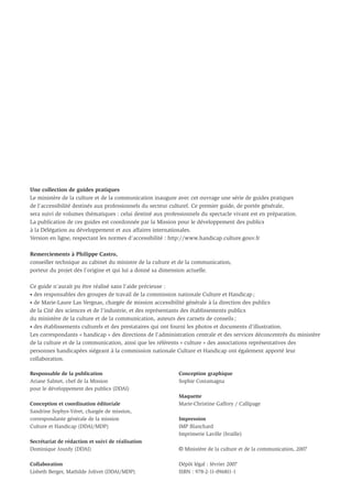 Une collection de guides pratiques
Le ministère de la culture et de la communication inaugure avec cet ouvrage une série de guides pratiques
de l’accessibilité destinés aux professionnels du secteur culturel. Ce premier guide, de portée générale,
sera suivi de volumes thématiques : celui destiné aux professionnels du spectacle vivant est en préparation.
La publication de ces guides est coordonnée par la Mission pour le développement des publics
à la Délégation au développement et aux affaires internationales.
Version en ligne, respectant les normes d’accessibilité : http://www.handicap.culture.gouv.fr

Remerciements à Philippe Castro,
conseiller technique au cabinet du ministre de la culture et de la communication,
porteur du projet dès l’origine et qui lui a donné sa dimension actuelle.

Ce guide n’aurait pu être réalisé sans l’aide précieuse :
• des responsables des groupes de travail de la commission nationale Culture et Handicap ;
• de Marie-Laure Las Vergnas, chargée de mission accessibilité générale à la direction des publics
de la Cité des sciences et de l’industrie, et des représentants des établissements publics
du ministère de la culture et de la communication, auteurs des carnets de conseils ;
• des établissements culturels et des prestataires qui ont fourni les photos et documents d'illustration.
Les correspondants « handicap » des directions de l'administration centrale et des services déconcentrés du ministère
de la culture et de la communication, ainsi que les référents « culture » des associations représentatives des
personnes handicapées siégeant à la commission nationale Culture et Handicap ont également apporté leur
collaboration.

Responsable de la publication                               Conception graphique
Ariane Salmet, chef de la Mission                           Sophie Costamagna
pour le développement des publics (DDAI)
                                                            Maquette
Conception et coordination éditoriale                       Marie-Christine Gaffory / Callipage
Sandrine Sophys-Véret, chargée de mission,
correspondante générale de la mission                       Impression
Culture et Handicap (DDAI/MDP)                              IMP Blanchard
                                                            Imprimerie Laville (braille)
Secrétariat de rédaction et suivi de réalisation
Dominique Jourdy (DDAI)                                     © Ministère de la culture et de la communication, 2007

Collaboration                                               Dépôt légal : février 2007
Lisbeth Berger, Mathilde Jolivet (DDAI/MDP)                 ISBN : 978-2-11-096811-1
 