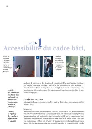28




           1du cadre bâti,
Accessibilité
                                     article



Boutons de                                                                  Caractères
commande                                                                    contrastés
d’ascenseur                                                                 et braille pour
à la portée                                                                 les commandes
des personnes                                                               d’ascenseur
en fauteuil                                                                 à la bibliothèque
à la Bibliothèque                                                           de l’Alcazar
nationale                                                                   à Marseille.
de France.




                             des bruits de machines et des vibrations, la réduction de l’électricité statique (qui inter-
                             fère avec les prothèses auditives), le contrôle des fréquences des sons transmis.
                             L’installation de boucles magnétiques de comptoir d’accueil ou de tour de salle
           Installer         constitue une aide précieuse pour les personnes malentendantes appareillées de pro-
           des ascenseurs    thèses analogiques.
           adaptés à tous
           les handicaps :
           dimensions,       Circulations verticales
           commandes,        Points de vigilance : ascenseurs, escaliers, paliers, dimensions, commandes, aména-
           annonces,         gements divers.
           éclairage...
                             Ascenseurs
           Faciliter         Les ascenseurs doivent être assez vastes pour être utilisables par des personnes en fau-
           le repérage       teuil. On pense notamment aux fauteuils électriques, aux dimensions plus importantes.
           des escaliers :   Les caractéristiques de la disposition des commandes extérieures et intérieures doivent,
           accessibilité     notamment, permettre leur repérage par tous. Les commandes seront situées à une hau-
           et sécurité       teur maximale de 1,30 m, aﬁn de convenir aux personnes en fauteuil roulant ou de
                             petite taille. Sur l’une des plages de commande au moins, il est recommandé que les
 