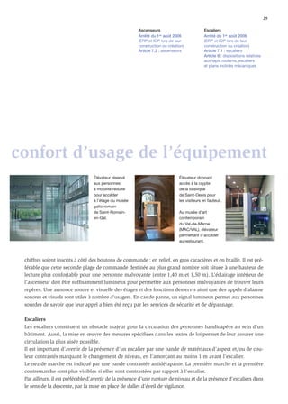 29

                                                       Ascenseurs                           Escaliers
                                                       Arrêté du 1er août 2006              Arrêté du 1er août 2006
                                                       (ERP et IOP lors de leur             (ERP et IOP lors de leur
                                                       construction ou création)            construction ou création)
                                                       Article 7.2 : ascenseurs             Article 7.1 : escaliers
                                                                                            Article 8 : dispositions relatives
                                                                                            aux tapis roulants, escaliers
                                                                                            et plans inclinés mécaniques




confort d’usage de l’équipement
                                  Élévateur réservé                          Élévateur donnant
                                  aux personnes                              accès à la crypte
                                  à mobilité réduite                         de la basilique
                                  pour accéder                               de Saint-Denis pour
                                  à l'étage du musée                         les visiteurs en fauteuil.
                                  gallo-romain
                                  de Saint-Romain-                           Au musée d’art
                                  en-Gal.                                    contemporain
                                                                             du Val-de-Marne
                                                                             (MAC/VAL), élévateur
                                                                             permettant d’accéder
                                                                             au restaurant.



 chiffres soient inscrits à côté des boutons de commande : en relief, en gros caractères et en braille. Il est pré-
 férable que cette seconde plage de commande destinée au plus grand nombre soit située à une hauteur de
 lecture plus confortable pour une personne malvoyante (entre 1,40 m et 1,50 m). L’éclairage intérieur de
 l’ascenseur doit être sufﬁsamment lumineux pour permettre aux personnes malvoyantes de trouver leurs
 repères. Une annonce sonore et visuelle des étages et des fonctions desservis ainsi que des appels d’alarme
 sonores et visuels sont utiles à nombre d’usagers. En cas de panne, un signal lumineux permet aux personnes
 sourdes de savoir que leur appel a bien été reçu par les services de sécurité et de dépannage.

 Escaliers
 Les escaliers constituent un obstacle majeur pour la circulation des personnes handicapées au sein d’un
 bâtiment. Aussi, la mise en œuvre des mesures spéciﬁées dans les textes de loi permet de leur assurer une
 circulation la plus aisée possible.
 Il est important d’avertir de la présence d’un escalier par une bande de matériaux d’aspect et/ou de cou-
 leur contrastés marquant le changement de niveau, en l’amorçant au moins 1 m avant l’escalier.
 Le nez de marche est indiqué par une bande contrastée antidérapante. La première marche et la première
 contremarche sont plus visibles si elles sont contrastées par rapport à l’escalier.
 Par ailleurs, il est préférable d’avertir de la présence d’une rupture de niveau et de la présence d’escaliers dans
 le sens de la descente, par la mise en place de dalles d’éveil de vigilance.
 