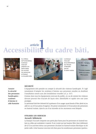 32




           1du cadre bâti,
Accessibilité
                                      article



                      Au château                                                     La banque
                      de Fontainebleau,                                              d’accueil
                      la banque                                                      de la bibliothèque
                      d’accueil                                                      de l’Alcazar
                      présente une                                                   à Marseille
                      partie basse                                                   permet
                      qui convient                                                   la station assise.
                      aux personnes
                      en fauteuil
                      ou de petite taille.




                           SÉCURITÉ
      Assurer              L’équipement doit prendre en compte la sécurité des visiteurs handicapés. Il s’agit
      la sécurité          notamment d’adapter les systèmes d’alarme aux personnes sourdes en doublant
      des personnes        l’installation sonore avec des installations visuelles (cf. p. 167).
      handicapées :        Comme dans tous les équipements recevant du public, en cas de sinistre les visiteurs
      systèmes             doivent pouvoir être évacués de façon sûre, identifiable et rapide vers une zone
      d’alarme et          protégée.
      aide humaine         Le personnel doit être informé de la présence d’un usager ayant besoin d’être alerté et/ou
                           aidé en cas d’évacuation d’urgence. On pense notamment à l’évacuation des personnes
                           en fauteuil roulant, dans le cas d’un incendie où les ascenseurs sont bloqués.



                           UTILISER LES SERVICES
                           Accueil, billetterie
                           La banque d’accueil comporte une partie plus basse pour les personnes en fauteuil rou-
                           lant ou celles qui souhaitent s’asseoir. Il est à noter qu’une hauteur libre (face inférieure)
                           de 0,72 m convient mieux aux personnes circulant en fauteuil roulant électrique ou de
                           petite taille. Cette hauteur convient très bien pour les nombreuses personnes (particu-
 