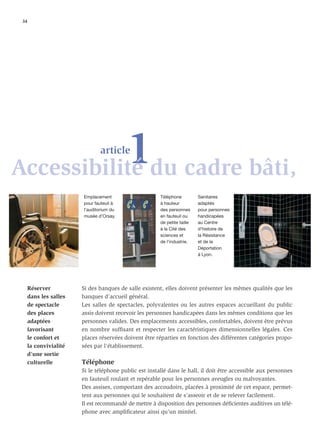 34




           1du cadre bâti,
Accessibilité
                               article



                        Emplacement                     Téléphone          Sanitaires
                        pour fauteuil à                 à hauteur          adaptés
                        l’auditorium du                 des personnes      pour personnes
                        musée d’Orsay.                  en fauteuil ou     handicapées
                                                        de petite taille   au Centre
                                                        à la Cité des      d’histoire de
                                                        sciences et        la Résistance
                                                        de l’industrie.    et de la
                                                                           Déportation
                                                                           à Lyon.




      Réserver          Si des banques de salle existent, elles doivent présenter les mêmes qualités que les
      dans les salles   banques d’accueil général.
      de spectacle      Les salles de spectacles, polyvalentes ou les autres espaces accueillant du public
      des places        assis doivent recevoir les personnes handicapées dans les mêmes conditions que les
      adaptées          personnes valides. Des emplacements accessibles, confortables, doivent être prévus
      favorisant        en nombre sufﬁsant et respecter les caractéristiques dimensionnelles légales. Ces
      le confort et     places réservées doivent être réparties en fonction des différentes catégories propo-
      la convivialité   sées par l'établissement.
      d’une sortie
      culturelle        Téléphone
                        Si le téléphone public est installé dans le hall, il doit être accessible aux personnes
                        en fauteuil roulant et repérable pour les personnes aveugles ou malvoyantes.
                        Des assises, comportant des accoudoirs, placées à proximité de cet espace, permet-
                        tent aux personnes qui le souhaitent de s’asseoir et de se relever facilement.
                        Il est recommandé de mettre à disposition des personnes déﬁcientes auditives un télé-
                        phone avec ampliﬁcateur ainsi qu’un minitel.
 