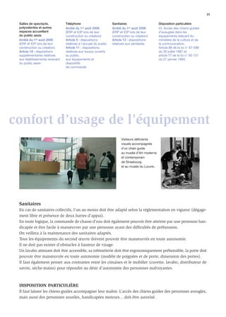 35

 Salles de spectacle,          Téléphone                         Sanitaires                     Disposition particulière
 polyvalentes et autres        Arrêté du 1er août 2006           Arrêté du 1er août 2006        Cf. Accès des chiens guides
 espaces accueillant           (ERP et IOP lors de leur          (ERP et IOP lors de leur       d’aveugles dans les
 du public assis               construction ou création)         construction ou création)      équipements relevant du
 Arrêté du 1er août 2006       Article 5 : dispositions          Article 12 : dispositions      ministère de la culture et de
 (ERP et IOP lors de leur      relatives à l’accueil du public   relatives aux sanitaires       la communication.
 construction ou création)     Article 11 : dispositions                                        Article 88 de la loi n° 87-588
 Article 16 : dispositions     relatives aux locaux ouverts                                     du 30 juillet 1987 et
 supplémentaires relatives     au public,                                                       article 77 de la loi n° 93-121
 aux établissements recevant   aux équipements et                                               du 27 janvier 1993.
 du public assis               dispositifs
                               de commande




confort d’usage de l’équipement
                                                                       Visiteurs déficients
                                                                       visuels accompagnés
                                                                       d’un chien guide
                                                                       au musée d’Art moderne
                                                                       et contemporain
                                                                       de Strasbourg
                                                                       et au musée du Louvre.




 Sanitaires
 En cas de sanitaires collectifs, l’un au moins doit être adapté selon la réglementation en vigueur (dégage-
 ment libre et présence de deux barres d’appui).
 En toute logique, la commande de chasse d’eau doit également pouvoir être atteinte par une personne han-
 dicapée et être facile à manœuvrer par une personne ayant des difﬁcultés de préhension.
 On veillera à la maintenance des sanitaires adaptés.
 Tous les équipements du second œuvre doivent pouvoir être manœuvrés en toute autonomie.
 Il ne doit pas exister d’obstacles à hauteur de visage.
 Un lavabo attenant doit être accessible, sa robinetterie doit être ergonomiquement préhensible, la porte doit
 pouvoir être manœuvrée en toute autonomie (modèle de poignées et de porte, dimension des portes).
 Il faut également penser aux contrastes entre les cimaises et le mobilier (cuvette, lavabo, distributeur de
 savon, sèche-mains) pour répondre au désir d’autonomie des personnes malvoyantes.



 DISPOSITION PARTICULIÈRE
 Il faut laisser les chiens guides accompagner leur maître. L’accès des chiens guides des personnes aveugles,
 mais aussi des personnes sourdes, handicapées moteurs... doit être autorisé.
 