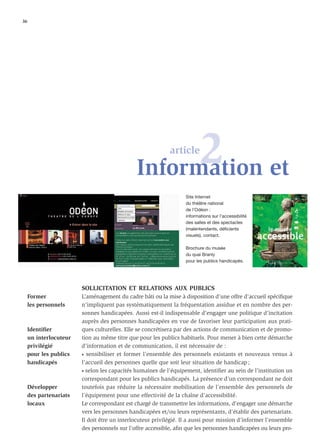 36




                                                    2 et
                                              Information
                                                            article



                                                                  Site Internet
                                                                  du théâtre national
                                                                  de l’Odéon :
                                                                  informations sur l’accessibilité
                                                                  des salles et des spectacles
                                                                  (malentendants, déficients
                                                                  visuels), contact.

                                                                  Brochure du musée
                                                                  du quai Branly
                                                                  pour les publics handicapés.




                        SOLLICITATION ET RELATIONS AUX PUBLICS
     Former             L’aménagement du cadre bâti ou la mise à disposition d’une offre d’accueil spéciﬁque
     les personnels     n’impliquent pas systématiquement la fréquentation assidue et en nombre des per-
                        sonnes handicapées. Aussi est-il indispensable d’engager une politique d’incitation
                        auprès des personnes handicapées en vue de favoriser leur participation aux prati-
     Identiﬁer          ques culturelles. Elle se concrétisera par des actions de communication et de promo-
     un interlocuteur   tion au même titre que pour les publics habituels. Pour mener à bien cette démarche
     privilégié         d’information et de communication, il est nécessaire de :
     pour les publics   • sensibiliser et former l’ensemble des personnels existants et nouveaux venus à

     handicapés         l’accueil des personnes quelle que soit leur situation de handicap ;
                        • selon les capacités humaines de l’équipement, identiﬁer au sein de l’institution un

                        correspondant pour les publics handicapés. La présence d’un correspondant ne doit
     Développer         toutefois pas réduire la nécessaire mobilisation de l’ensemble des personnels de
     des partenariats   l’équipement pour une effectivité de la chaîne d’accessibilité.
     locaux             Le correspondant est chargé de transmettre les informations, d’engager une démarche
                        vers les personnes handicapées et/ou leurs représentants, d’établir des partenariats.
                        Il doit être un interlocuteur privilégié. Il a aussi pour mission d’informer l’ensemble
                        des personnels sur l’offre accessible, aﬁn que les personnes handicapées ou leurs pro-
 