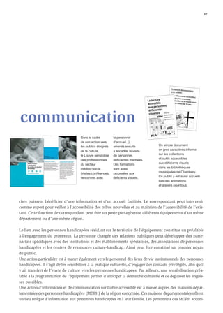 37




communication
                                      Dans le cadre           le personnel
                                      de son action vers      d’accueil...)
                                      les publics éloignés    amenés ensuite          Un simple document
                                      de la culture,          à encadrer la visite    en gros caractères informe
                                      le Louvre sensibilise   de personnes            sur les collections
                                      des professionnels      déficientes mentales.   et outils accessibles
                                      du secteur              Des formations          aux déficients visuels
                                      médico-social           sont aussi              dans les bibliothèques
                                      (visites conférences,   proposées aux           municipales de Chambéry.
                                      rencontres avec         déficients visuels.     Ce public y est aussi accueilli
                                                                                      lors des animations
                                                                                      et ateliers pour tous.




ches puissent bénéficier d’une information et d’un accueil facilités. Le correspondant peut intervenir
comme expert pour veiller à l’accessibilité des offres nouvelles et au maintien de l’accessibilité de l’exis-
tant. Cette fonction de correspondant peut être un poste partagé entre différents équipements d’un même
département ou d’une même région.

Le lien avec les personnes handicapées résidant sur le territoire de l’équipement constitue un préalable
à l’engagement du processus. La personne chargée des relations publiques peut développer des parte-
nariats spécifiques avec des institutions et des établissements spécialisés, des associations de personnes
handicapées et les centres de ressources culture-handicap. Ainsi peut être constitué un premier noyau
de public.
Une action particulière est à mener également vers le personnel des lieux de vie institutionnels des personnes
handicapées. Il s’agit de les sensibiliser à la pratique culturelle, d’engager des contacts privilégiés, aﬁn qu’il
y ait transfert de l’envie de culture vers les personnes handicapées. Par ailleurs, une sensibilisation préa-
lable à la programmation de l’équipement permet d’anticiper la démarche culturelle et de dépasser les angois-
ses possibles.
Une action d’information et de communication sur l’offre accessible est à mener auprès des maisons dépar-
tementales des personnes handicapées (MDPH) de la région concernée. Ces maisons départementales offrent
un lieu unique d’information aux personnes handicapées et à leur famille. Les personnels des MDPH accom-
 