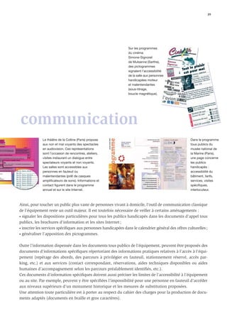 39




                                                                Sur les programmes
                                                                du cinéma
                                                                Simone-Signoret
                                                                de Mulsanne (Sarthe),
                                                                des pictogrammes
                                                                signalent l’accessibilité
                                                                de la salle aux personnes
                                                                handicapées moteur
                                                                et malentendantes
                                                                (sous-titrage,
                                                                boucle magnétique).




communication
             Le théâtre de la Colline (Paris) propose                                                Dans le programme
             aux non et mal voyants des spectacles                                                   tous publics du
             en audiovision. Ces représentations                                                     musée national de
             sont l’occasion de rencontres, ateliers,                                                la Marine (Paris),
             visites instaurant un dialogue entre                                                    une page concerne
             spectateurs voyants et non voyants.                                                     les publics
             Les salles sont accessibles aux                                                         handicapés :
             personnes en fauteuil ou                                                                accessibilité du
             malentendantes (prêt de casques                                                         bâtiment, tarifs,
             amplificateurs de sons). Informations et                                                services, visites
             contact figurent dans le programme                                                      spécifiques,
             annuel et sur le site Internet.                                                         interlocuteur.



Ainsi, pour toucher un public plus vaste de personnes vivant à domicile, l’outil de communication classique
de l’équipement reste un outil majeur. Il est toutefois nécessaire de veiller à certains aménagements :
• signaler les dispositions particulières pour tous les publics handicapés dans les documents d’appel tous

publics, les brochures d’information et les sites Internet ;
• inscrire les services spéciﬁques aux personnes handicapées dans le calendrier général des offres culturelles ;

• généraliser l’apposition des pictogrammes.



Outre l’information dispensée dans les documents tous publics de l’équipement, peuvent être proposés des
documents d’informations spéciﬁques répertoriant des informations pratiques relatives à l’accès à l’équi-
pement (repérage des abords, des parcours à privilégier en fauteuil, stationnement réservé, accès par-
king, etc.) et aux services (contact correspondant, réservations, aides techniques disponibles ou aides
humaines d’accompagnement selon les parcours préalablement identiﬁés, etc.).
Ces documents d’information spéciﬁques doivent aussi préciser les limites de l’accessibilité à l’équipement
ou au site. Par exemple, peuvent y être spéciﬁées l’impossibilité pour une personne en fauteuil d’accéder
aux niveaux supérieurs d’un monument historique et les mesures de substitution proposées.
Une attention toute particulière est à porter au respect du cahier des charges pour la production de docu-
ments adaptés (documents en braille et gros caractères).
 