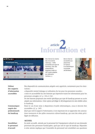 40




                                                  2 et
                                            Information
                                                           article



                                                   Site Internet du Centre   Borne Internet
                                                   des monuments             accessible aux
                                                   nationaux : l’offre       personnes
                                                   accessible par type de    en fauteuil
                                                   handicap, avec des        à la bibliothèque
                                                   présentations             municipale
                                                   adaptées (vidéo en        de Bordeaux.
                                                   LSF, textes adaptés
                                                   aux déficients
                                                   mentaux...).




     Utiliser         Des dispositifs de communication adaptés sont appréciés, notamment pour les réser-
     des supports     vations :
     d’information    • dispositifs minitel dialogue et utilisation du fax pour les personnes sourdes ;

     accessibles      • mise en accessibilité du site Internet qui répertorie toutes les informations pour les

                      personnes aveugles (cf. p. 146 et 156).
                      Un site Internet proposant une entrée spéciﬁque par type de handicap permet un accès
                      adapté aux informations. Cette option privilégie le développement de sites dédiés selon
                      le handicap.
     Communiquer      Dans le cas d’une mise à disposition d’outils informatiques, ceux-ci doivent être
     auprès des       accessibles (cf. p. 140).
     professionnels   Quel que soit le support d’information, il est important de se rapprocher des associa-
     du handicap      tions ressources et des pôles ressources culture-handicap, qui sont des relais privi-
                      légiés de diffusion.

                      ACCUEIL
     Sensibiliser     Se sentir accueilli, attendu par le personnel de l’équipement culturel est une demande
     le personnel     prioritaire des personnes handicapées, quel que soit le type de handicap. Répondre
     d’accueil        à cette attente implique que l’ensemble du personnel soit sensibilisé aux questions
 