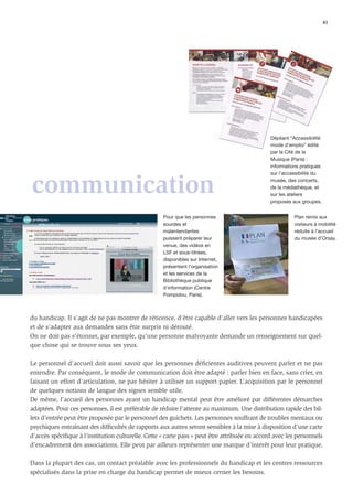 41




                                                                                               Dépliant “Accessibilité
                                                                                               mode d’emploi” édité
                                                                                               par la Cité de la
                                                                                               Musique (Paris) :
                                                                                               informations pratiques
                                                                                               sur l’accessibilité du


communication                                                                                  musée, des concerts,
                                                                                               de la médiathèque, et
                                                                                               sur les ateliers
                                                                                               proposés aux groupes.


                                                    Pour que les personnes                               Plan remis aux
                                                    sourdes et                                           visiteurs à mobilité
                                                    malentendantes                                       réduite à l’accueil
                                                    puissent préparer leur                               du musée d’Orsay.
                                                    venue, des vidéos en
                                                    LSF et sous-titrées,
                                                    disponibles sur Internet,
                                                    présentent l’organisation
                                                    et les services de la
                                                    Bibliothèque publique
                                                    d'information (Centre
                                                    Pompidou, Paris).



du handicap. Il s’agit de ne pas montrer de réticence, d’être capable d’aller vers les personnes handicapées
et de s’adapter aux demandes sans être surpris ni dérouté.
On ne doit pas s’étonner, par exemple, qu’une personne malvoyante demande un renseignement sur quel-
que chose qui se trouve sous ses yeux.

Le personnel d’accueil doit aussi savoir que les personnes déﬁcientes auditives peuvent parler et ne pas
entendre. Par conséquent, le mode de communication doit être adapté : parler bien en face, sans crier, en
faisant un effort d’articulation, ne pas hésiter à utiliser un support papier. L’acquisition par le personnel
de quelques notions de langue des signes semble utile.
De même, l’accueil des personnes ayant un handicap mental peut être amélioré par différentes démarches
adaptées. Pour ces personnes, il est préférable de réduire l’attente au maximum. Une distribution rapide des bil-
lets d’entrée peut être proposée par le personnel des guichets. Les personnes souffrant de troubles mentaux ou
psychiques entraînant des difﬁcultés de rapports aux autres seront sensibles à la mise à disposition d’une carte
d’accès spéciﬁque à l’institution culturelle. Cette « carte pass » peut être attribuée en accord avec les personnels
d’encadrement des associations. Elle peut par ailleurs représenter une marque d’intérêt pour leur pratique.

Dans la plupart des cas, un contact préalable avec les professionnels du handicap et les centres ressources
spécialisés dans la prise en charge du handicap permet de mieux cerner les besoins.
 