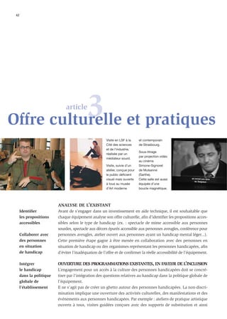42




           3 et pratiques
Offre culturelle
                             article



                                                      Visite en LSF à la     et contemporain
                                                      Cité des sciences      de Strasbourg.
                                                      et de l’industrie,
                                                                             Sous-titrage
                                                      réalisée par un
                                                                             par projection vidéo
                                                      médiateur sourd.
                                                                             au cinéma
                                                      Visite, suivie d’un    Simone-Signoret
                                                      atelier, conçue pour   de Mulsanne
                                                      le public déficient    (Sarthe).
                                                      visuel mais ouverte    Cette salle est aussi
                                                      à tous au musée        équipée d’une
                                                      d’Art moderne          boucle magnétique.




                         ANALYSE DE L’EXISTANT
     Identiﬁer           Avant de s’engager dans un investissement en aide technique, il est souhaitable que
     les propositions    chaque équipement analyse son offre culturelle, aﬁn d’identiﬁer les propositions acces-
     accessibles         sibles selon le type de handicap (ex. : spectacle de mime accessible aux personnes
                         sourdes, spectacle aux décors épurés accessible aux personnes aveugles, conférence pour
     Collaborer avec     personnes aveugles, atelier ouvert aux personnes ayant un handicap mental léger...).
     des personnes       Cette première étape gagne à être menée en collaboration avec des personnes en
     en situation        situation de handicap ou des organismes représentant les personnes handicapées, aﬁn
     de handicap         d’éviter l’inadéquation de l’offre et de conﬁrmer la réelle accessibilité de l’équipement.

     Intégrer            OUVERTURE DES PROGRAMMATIONS EXISTANTES, EN FAVEUR DE L’INCLUSION
     le handicap         L’engagement pour un accès à la culture des personnes handicapées doit se concré-
     dans la politique   tiser par l’intégration des questions relatives au handicap dans la politique globale de
     globale de          l’équipement.
     l’établissement     Il ne s’agit pas de créer un ghetto autour des personnes handicapées. La non-discri-
                         mination implique une ouverture des activités culturelles, des manifestations et des
                         événements aux personnes handicapées. Par exemple : ateliers de pratique artistique
                         ouverts à tous, visites guidées conçues avec des supports de substitution et ainsi
 