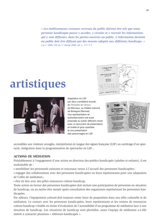 43




                       « Les établissements existants recevant du public doivent être tels que toute
                       personne handicapée puisse y accéder, y circuler et y recevoir les informations
                       qui y sont diffusées, dans les parties ouvertes au public. L'information destinée
                       au public doit être diffusée par des moyens adaptés aux différents handicaps. »
                       Loi n° 2005-102 du 11 février 2005, art. L. 111-7-3




artistiques
                                                 Adaptation en LSF,
                                                 par deux comédiens sourds,
                                                 du Triomphe de l’amour
                                                 de Marivaux, au théâtre national
                                                 de Bretagne (Rennes).
                                                 Une représentation en
                                                 audiodescription est aussi
                                                 proposée au public déficient visuel
                                                 avec un document de présentation
                                                 en braille et gros caractère
                                                 et une présentation
                                                 des personnages en LSF.



accessibles aux visiteurs aveugles, interprétariat en langue des signes française (LSF) ou surtitrage d’un spec-
tacle, intégration dans la programmation de spectacles en LSF...

ACTIONS DE MÉDIATION
Préalablement à l’engagement d’une action en direction des publics handicapés (adultes et enfants), il est
souhaitable de :
• sensibiliser les personnels existants et nouveaux venus à l’accueil des personnes handicapées ;

• engager des collaborations avec des personnes handicapées ou leurs représentants pour une adaptation

de l’offre de médiation ;
• être en lien avec des pôles ressources culture-handicap.

Toute action en faveur des personnes handicapées doit inclure une participation de personnes en situation
de handicap, ou au moins être menée après consultation des organismes représentant les personnes han-
dicapées.
Par ailleurs, l’équipement culturel doit toujours rester force de proposition dans son offre culturelle et de
médiation. Le contact avec les personnes handicapées, leurs représentants et les centres de ressources
culture-handicap s’établit en terme d’évaluation de l’accessibilité d’un programme de médiation face à une
situation de handicap. Les situations de handicap sont plurielles, aussi l’équipe de médiation a-t-elle
intérêt à contacter plusieurs « référents-handicapés ».
 