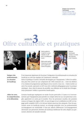 44

                                                                                         Emploi d’une personne
                                                                                         handicapée
                                                                                         Loi du 11 février 2005
                                                                                         chapitre II, Emploi, travail
                                                                                         adapté et travail protégé




           3 et pratiques
Offre culturelle
                             article



                                                        Visite guidée du                             Visiteurs
                                                        musée du Louvre                              handicapés
                                                        réalisée en LSF                              mentaux à la Cité
                                                        par un conférencier                          des sciences
                                                        sourd.                                       et de l’industrie.

                                                        Découverte tactile
                                                        d’œuvres au musée
                                                        d’art moderne du
                                                        Centre Pompidou.




     Intégrer des        Il est important également de favoriser l’intégration de professionnels en situation de
     professionnels      handicap au sein des équipes de l’institution culturelle.
     en situation        Selon la politique d’action culturelle développée par l’équipement, l’effort de média-
     de handicap         tion peut être centré sur une adaptation de l’offre existante (ex. : visite du théâtre)
                         et la création de programmes spéciﬁques et/ou ouverts à tous (ex. : visites tactiles au
                         sein d’un musée, spectacle en LSF sous-titré, méthode pédagogique pour la pratique
                         artistique). Avec, dans la mesure du possible, une réﬂexion sur la mixité des échanges
                         entre personnes valides et personnes handicapées.

     Allier les sens,    Certains handicaps impliquent un mode d’accès particulier à l’autre et à l’environ-
     la compréhension    nement que l’équipement peut prendre en compte selon les cas. Les personnes aveu-
     et la délectation   gles apprécient un accès par le toucher. Pour les personnes sourdes, des produits
                         conçus en langue des signes (LSF), le sous-titrage et/ou la médiation en LSF, en lan-
                         gage parlé complété (LPC) et la lecture labiale pourront être proposés. Pour les per-
                         sonnes ayant un handicap mental, un échange préalable avec les professionnels
                         accompagnants est souhaitable. Il faut par ailleurs différencier l’accompagnement
                         nécessaire aux personnes atteintes de handicap intellectuel de celui adapté aux per-
                         sonnes atteintes de maladie mentale.
 