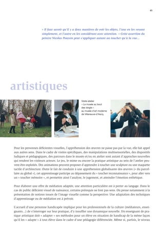 45




                      « Il faut savoir qu’il y a deux manières de voir les objets, l’une en les voyant
                      simplement, et l’autre en les considérant avec attention. » Cette assertion du
                      peintre Nicolas Poussin peut s’appliquer autant au toucher qu’à la vue...




artistiques
                                                      Visite-atelier
                                                      « Le musée au bout
                                                      des doigts »
                                                      au musée d’art moderne
                                                      de Villeneuve-d’Ascq.




Pour les personnes déﬁcientes visuelles, l’appréhension des œuvres ne passe pas par la vue, elle fait appel
aux autres sens. Dans le cadre de visites spéciﬁques, des manipulations multisensorielles, des dispositifs
ludiques et pédagogiques, des parcours dans le musée et/ou en atelier sont autant d’approches nouvelles
qui rendent les visiteurs acteurs. Le jeu, le mime ou encore la pratique artistique au sein de l’atelier peu-
vent être exploités. Des animations peuvent proposer d’apprendre à toucher une sculpture ou une maquette
tactile d’architecture. Outre le fait de conduire à une appréhension globalisante des œuvres (« du parcel-
laire au global »), cet apprentissage participe au dépassement du « toucher reconnaissance », pour aller vers
un « toucher mémoire », et permettre ainsi l’analyse, le jugement, et atteindre l’émotion esthétique.

Pour élaborer une offre de médiation adaptée, une attention particulière est à porter au langage. Dans le
cas de public déﬁcient visuel de naissance, certains prérequis ne font pas sens. On pense notamment à la
présentation de notions issues de l’image visuelle comme la perspective. Une adaptation des techniques
d’apprentissage ou de médiation est à prévoir.

L’accueil d’une personne handicapée implique pour les professionnels de la culture (médiateurs, ensei-
gnants...) de s’interroger sur leur pratique, d’y insufﬂer une dynamique nouvelle. Un enseignant de pra-
tique artistique doit « adapter » ses méthodes pour un élève en situation de handicap de la même façon
qu’il les « adapte » à tout élève dans le cadre d’une pédagogie différenciée. Même si, parfois, le niveau
 
