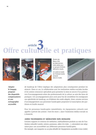 46




           3 et pratiques
Offre culturelle
                            article



                                                                 Musée des
                                                                 Beaux-Arts
                                                                 de Valenciennes :
                                                                 visite-atelier pour
                                                                 un groupe d’enfants
                                                                 déficients visuels.

                                                                 Un cartel en braille
                                                                 de l’itinéraire tactile
                                                                 proposé
                                                                 dans le musée.




     Adapter           de handicap de l’élève implique des adaptations plus conséquentes pendant les
     le langage,       séances. Dans ce cas, la collaboration avec les institutions médico-sociales locales
     proposer          et les centres ressources spécialisés peut permettre la mise en œuvre d’un partena-
     des dispositifs   riat d’accompagnement-relais des professionnels de la culture au sein des lieux de
     compensatoires    pratiques. Cet accompagnement peut avoir pour but de sensibiliser les enseignants
     et une            aux spéciﬁcités du handicap, ou d’élaborer des outils adaptés. Ainsi, certains services
     scénographie      d’accompagnement aux personnes handicapées proposent la transcription des par-
     accessible        titions en braille musical.

                       Pour les personnes handicapées immobilisées, les équipements culturels sont
                       appelés à prévoir des actions « hors les murs », dans l’institution médico-sociale ou
                       à domicile.

                       AIDES TECHNIQUES ET MÉDIATION NON HUMAINE
                       Certains supports et contenus de médiation, habituellement produits au sein de l’ins-
                       titution culturelle (cartels, notices, panneaux, aides à la visite....), nécessitent une adap-
                       tation pour une accessibilité aux différentes personnes handicapées.
                       Par exemple, une maquette ou un plan détaillé de l’équipement accessible à tous (relief,
 