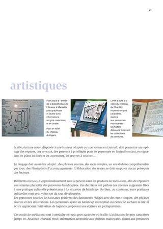 47




artistiques
                          Plan placé à l’entrée                              Livret d’aide à la
                          de la bibliothèque de                              visite du château
                          l’Alcazar à Marseille :                            de Chantilly,
                          plan graphique                                     imprimé en gros
                          et tactile avec                                    caractères,
                          informations                                       destiné
                          en gros caractères                                 aux personnes
                          et en braille.                                     malvoyantes
                                                                             souhaitant
                          Plan en relief
                                                                             découvrir librement
                          du château
                                                                             les collections
                          d’Angers.
                                                                             de peintures.



braille, écriture noire, disposée à une hauteur adaptée aux personnes en fauteuil) doit permettre un repé-
rage des espaces, des niveaux, des parcours à privilégier pour les personnes en fauteuil roulant, en signa-
lant les plans inclinés et les ascenseurs, les œuvres à toucher....

Le langage doit aussi être adapté : des phrases courtes, des mots simples, un vocabulaire compréhensible
par tous, des illustrations d’accompagnement. L’élaboration des textes ne doit supposer aucun prérequis
des lecteurs.

Différents niveaux d’approfondissement sont à prévoir dans les produits de médiation, aﬁn de répondre
aux attentes plurielles des personnes handicapées. Ces dernières ont parfois des attentes exigeantes liées
à une pratique culturelle préexistante à la situation de handicap. Ou bien, au contraire, leurs pratiques
culturelles sont peu, voire pas du tout développées.
Les personnes sourdes de naissance préfèrent des documents rédigés avec des mots simples, des phrases
courtes et des illustrations. Les personnes ayant un handicap intellectuel ou celles ne sachant ni lire ni
écrire apprécient l’utilisation de logiciels proposant une écriture en pictogrammes.

Ces outils de médiation sont à produire en noir, gros caractère et braille. L’utilisation de gros caractères
(corps 18, Arial ou Helvetica) rend l’information accessible aux visiteurs malvoyants. Quant aux personnes
 