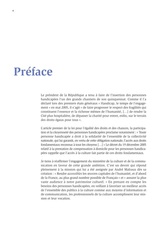 4




Préface
    Le président de la République a tenu à faire de l’insertion des personnes
    handicapées l’un des grands chantiers de son quinquennat. Comme il l’a
    déclaré lors des premiers états généraux « Handicap, le temps de l’engage-
    ment » en mai 2005, il s’agit « de faire progresser le respect des fragilités qui
    constituent l’essence et la richesse mêmes de l’humanité, […] de rendre la
    Cité plus hospitalière, de dépasser la charité pour entrer, enﬁn, sur le terrain
    des droits égaux pour tous ».

    L’article premier de la loi pour l’égalité des droits et des chances, la participa-
    tion et la citoyenneté des personnes handicapées proclame notamment : « Toute
    personne handicapée a droit à la solidarité de l’ensemble de la collectivité
    nationale, qui lui garantit, en vertu de cette obligation nationale, l’accès aux droits
    fondamentaux reconnus à tous les citoyens […] » Le décret du 19 décembre 2005
    relatif à la prestation de compensation à domicile pour les personnes handica-
    pées rappelle que l’accès à la culture fait partie de ces droits fondamentaux.

    Je tiens à réafﬁrmer l’engagement du ministère de la culture et de la commu-
    nication en faveur de cette grande ambition. C’est un devoir qui répond
    pleinement à la mission qui lui a été assignée par André Malraux dès sa
    création : « Rendre accessibles les œuvres capitales de l’humanité, et d’abord
    de la France, au plus grand nombre possible de Français » et « assurer la plus
    vaste audience à notre patrimoine culturel. » En prenant en compte les
    besoins des personnes handicapées, en veillant à favoriser un meilleur accès
    de l’ensemble des publics à la culture comme aux moyens d’information et
    de communication, les professionnels de la culture accomplissent leur mis-
    sion et leur vocation.
 