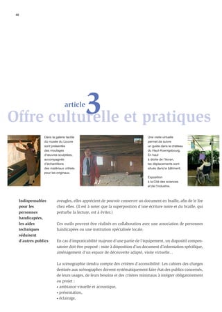 48




           3 et pratiques
Offre culturelle
                                 article



                  Dans la galerie tactile                                        Une visite virtuelle
                  du musée du Louvre                                             permet de suivre
                  sont présentés                                                 un guide dans le château
                  des moulages                                                   du Haut-Koenigsbourg.
                  d’œuvres sculptées,                                            En haut
                  accompagnés                                                    à droite de l’écran,
                  d’échantillons                                                 les déplacements sont
                  des matériaux utilisés                                         situés dans le bâtiment.
                  pour les originaux.
                                                                                 Exposition
                                                                                 à la Cité des sciences
                                                                                 et de l’industrie.



     Indispensables        aveugles, elles apprécient de pouvoir conserver un document en braille, aﬁn de le lire
     pour les              chez elles. (Il est à noter que la superposition d’une écriture noire et du braille, qui
     personnes             perturbe la lecture, est à éviter.)
     handicapées,
     les aides             Ces outils peuvent être réalisés en collaboration avec une association de personnes
     techniques            handicapées ou une institution spécialisée locale.
     séduisent
     d’autres publics      En cas d’impraticabilité majeure d’une partie de l’équipement, un dispositif compen-
                           satoire doit être proposé : mise à disposition d’un document d’information spéciﬁque,
                           aménagement d’un espace de découverte adapté, visite virtuelle...

                           La scénographie tiendra compte des critères d’accessibilité. Les cahiers des charges
                           destinés aux scénographes doivent systématiquement faire état des publics concernés,
                           de leurs usages, de leurs besoins et des critères minimaux à intégrer obligatoirement
                           au projet :
                           • ambiance visuelle et acoustique,

                           • présentation,

                           • éclairage,
 