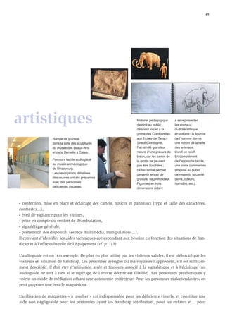 49




artistiques                                                         Matériel pédagogique
                                                                    destiné au public
                                                                    déficient visuel à la
                                                                                               à se représenter
                                                                                               les animaux
                                                                                               du Paléolithique
                                                                    grotte des Combarelles     en volume ; la figurine
                   Rampe de guidage                                 aux Eyzies-de-Tayac-       de l’homme donne
                   dans la salle des sculptures                     Sireuil (Dordogne).        une notion de la taille
                   du musée des Beaux-Arts                          Fac-similé grandeur        des animaux.
                   et de la Dentelle à Calais.                      nature d’une gravure de    Livret en relief.
                                                                    bison, car les parois de   En complément
                   Parcours tactile audioguidé                      la grotte ne peuvent       de l’approche tactile,
                   au musée archéologique                           pas être touchées ;        une visite commentée
                   de Strasbourg.                                   ce fac-similé permet       propose au public
                   Les descriptions détaillées                      de sentir le trait de      de ressentir la cavité
                   des œuvres ont été préparées                     gravure, sa profondeur.    (sons, odeurs,
                   avec des personnes                               Figurines en trois         humidité, etc.).
                   déficientes visuelles.                           dimensions aidant



• confection, mise en place et éclairage des cartels, notices et panneaux (type et taille des caractères,

contrastes...),
• éveil de vigilance pour les vitrines,

• prise en compte du confort de déambulation,

• signalétique générale,

• préhension des dispositifs (espace multimédia, manipulations...).

Il convient d’identiﬁer les aides techniques correspondant aux besoins en fonction des situations de han-
dicap et à l’offre culturelle de l’équipement (cf. p. 113).

L’audioguide est un bon exemple. De plus en plus utilisé par les visiteurs valides, il est plébiscité par les
visiteurs en situation de handicap. Les personnes aveugles ou malvoyantes l’apprécient, s’il est sufﬁsam-
ment descriptif. Il doit être d’utilisation aisée et toujours associé à la signalétique et à l’éclairage (un
audioguide ne sert à rien si le repérage de l’œuvre décrite est illisible). Les personnes psychotiques y
voient un mode de médiation offrant une autonomie protectrice. Pour les personnes malentendantes, on
peut proposer une boucle magnétique.

L’utilisation de maquettes « à toucher » est indispensable pour les déficients visuels, et constitue une
aide non négligeable pour les personnes ayant un handicap intellectuel, pour les enfants et... pour
 