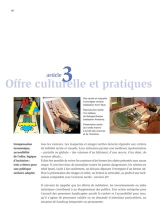 50




           3 et pratiques
Offre culturelle
                               article



                                                               Plan tactile et maquette
                                                               d’une église romane
                                                               (réalisation Archi-Tact).

                                                               Reproduction tactile
                                                               d’un tableau
                                                               de Georges Braque
                                                               (réalisation Artesens).

                                                               Présentation tactile
                                                               de l’oreille interne
                                                               à la Cité des sciences
                                                               et de l’industrie.



     Compensation          tous les visiteurs. Les maquettes et images tactiles doivent répondre aux critères
     économique,           de lisibilité tactile et visuelle. Leur utilisation permet une meilleure représentation
     accessibilité         – partielle ou globale – des volumes d’un bâtiment, d’une œuvre, d’un objet, de
     de l’offre, logique   certains détails...
     d’incitation :        Il doit être possible de suivre les contours et les formes des objets présentés sans aucun
     trois critères pour   risque. Il convient donc de neutraliser toutes les parties dangereuses. Un schéma en
     une politique         relief épuré, facile à lire tactilement, ne doit pas dépasser l’envergure d’un format A4.
     tarifaire adaptée     Pour la présentation des images en relief, on évitera la verticalité, au proﬁt d’une incli-
                           naison compatible avec la lecture tactile : environ 20°.

                           Il convient de rappeler que les efforts de médiation, les investissements en aides
                           techniques contribuent à un élargissement des publics. Une action entreprise pour
                           l’accueil des personnes handicapées accroît le confort et l’accessibilité pour tous,
                           qu’il s’agisse de personnes valides ou en demande d’attentions particulières, en
                           situation de handicap temporaire ou permanente.
 