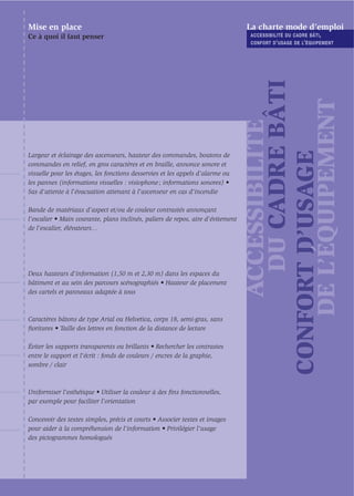 Mise en place                                                                    La charte mode d’emploi
Ce à quoi il faut penser                                                          ACCESSIBILITÉ DU CADRE BÂTI ,
                                                                                  CONFORT D ’ USAGE DE L’ ÉQUIPEMENT




                                                                                        DU CADRE BÂTI

                                                                                     DE L’ÉQUIPEMENT
                                                                                      ACCESSIBILITÉ

                                                                                 CONFORT D’USAGE
Largeur et éclairage des ascenseurs, hauteur des commandes, boutons de
commandes en relief, en gros caractères et en braille, annonce sonore et
visuelle pour les étages, les fonctions desservies et les appels d’alarme ou
les pannes (informations visuelles : visiophone ; informations sonores) •
Sas d'attente à l'évacuation attenant à l'ascenseur en cas d'incendie

Bande de matériaux d’aspect et/ou de couleur contrastés annonçant
l’escalier • Main courante, plans inclinés, paliers de repos, aire d'évitement
de l'escalier, élévateurs…




Deux hauteurs d’information (1,50 m et 2,30 m) dans les espaces du
bâtiment et au sein des parcours scénographiés • Hauteur de placement
des cartels et panneaux adaptée à tous



Caractères bâtons de type Arial ou Helvetica, corps 18, semi-gras, sans
ﬁoritures • Taille des lettres en fonction de la distance de lecture

Éviter les supports transparents ou brillants • Rechercher les contrastes
entre le support et l'écrit : fonds de couleurs / encres de la graphie,
sombre / clair



Uniformiser l'esthétique • Utiliser la couleur à des ﬁns fonctionnelles,
par exemple pour faciliter l’orientation

Concevoir des textes simples, précis et courts • Associer textes et images
pour aider à la compréhension de l’information • Privilégier l’usage
des pictogrammes homologués
 