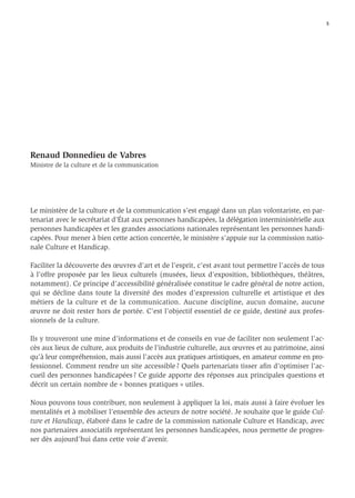 5




Renaud Donnedieu de Vabres
Ministre de la culture et de la communication




Le ministère de la culture et de la communication s’est engagé dans un plan volontariste, en par-
tenariat avec le secrétariat d’État aux personnes handicapées, la délégation interministérielle aux
personnes handicapées et les grandes associations nationales représentant les personnes handi-
capées. Pour mener à bien cette action concertée, le ministère s’appuie sur la commission natio-
nale Culture et Handicap.

Faciliter la découverte des œuvres d’art et de l’esprit, c’est avant tout permettre l’accès de tous
à l’offre proposée par les lieux culturels (musées, lieux d’exposition, bibliothèques, théâtres,
notamment). Ce principe d’accessibilité généralisée constitue le cadre général de notre action,
qui se décline dans toute la diversité des modes d’expression culturelle et artistique et des
métiers de la culture et de la communication. Aucune discipline, aucun domaine, aucune
œuvre ne doit rester hors de portée. C’est l’objectif essentiel de ce guide, destiné aux profes-
sionnels de la culture.

Ils y trouveront une mine d’informations et de conseils en vue de faciliter non seulement l’ac-
cès aux lieux de culture, aux produits de l’industrie culturelle, aux œuvres et au patrimoine, ainsi
qu’à leur compréhension, mais aussi l’accès aux pratiques artistiques, en amateur comme en pro-
fessionnel. Comment rendre un site accessible ? Quels partenariats tisser aﬁn d’optimiser l’ac-
cueil des personnes handicapées ? Ce guide apporte des réponses aux principales questions et
décrit un certain nombre de « bonnes pratiques » utiles.

Nous pouvons tous contribuer, non seulement à appliquer la loi, mais aussi à faire évoluer les
mentalités et à mobiliser l’ensemble des acteurs de notre société. Je souhaite que le guide Cul-
ture et Handicap, élaboré dans le cadre de la commission nationale Culture et Handicap, avec
nos partenaires associatifs représentant les personnes handicapées, nous permette de progres-
ser dès aujourd’hui dans cette voie d’avenir.
 