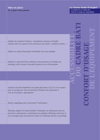 Mise en place                                                                  La charte mode d’emploi
Ce à quoi il faut penser                                                        ACCESSIBILITÉ DU CADRE BÂTI ,
                                                                                CONFORT D ’ USAGE DE L’ ÉQUIPEMENT




                                                                                      DU CADRE BÂTI

                                                                                   DE L’ÉQUIPEMENT
                                                                                    ACCESSIBILITÉ
Adapter les systèmes d’alarme : installations sonores et visuelles




                                                                               CONFORT D’USAGE
(surtout dans les espaces où les personnes sont seules : sanitaire, bureau…)



Déﬁnir un mode d’évacuation • Identiﬁer une zone protégée




Informer le personnel de la présence d'une personne en situation de
handicap, aﬁn d'assurer une aide humaine en cas d’évacuation




Guichet d'accueil comportant une partie plus basse (0,72 m) et un espace
pour le passage des roues du fauteuil • Hauteur des présentoirs •
Aire de circulation, signalisation




Boucle magnétique pour transmettre l'information



Éclairage adapté à la lecture labiale • Éclairage non éblouissant pour les
personnes malvoyantes, et participant au guidage • Éclairage sécurisant et
non anxiogène pour les personnes ayant un handicap mental ou psychique
 