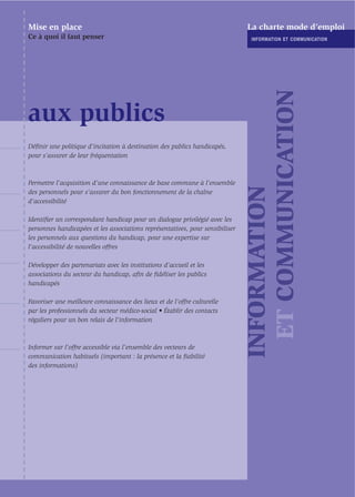 Mise en place                                                                  La charte mode d’emploi
Ce à quoi il faut penser                                                        INFORMATION ET COMMUNICATION




                                                                                 ET COMMUNICATION
aux publics
Déﬁnir une politique d’incitation à destination des publics handicapés,
pour s’assurer de leur fréquentation



Permettre l’acquisition d’une connaissance de base commune à l’ensemble




                                                                               INFORMATION
des personnels pour s’assurer du bon fonctionnement de la chaîne
d’accessibilité

Identiﬁer un correspondant handicap pour un dialogue privilégié avec les
personnes handicapées et les associations représentatives, pour sensibiliser
les personnels aux questions du handicap, pour une expertise sur
l'accessibilité de nouvelles offres

Développer des partenariats avec les institutions d’accueil et les
associations du secteur du handicap, aﬁn de ﬁdéliser les publics
handicapés

Favoriser une meilleure connaissance des lieux et de l’offre culturelle
par les professionnels du secteur médico-social • Établir des contacts
réguliers pour un bon relais de l’information



Informer sur l’offre accessible via l’ensemble des vecteurs de
communication habituels (important : la présence et la ﬁabilité
des informations)
 